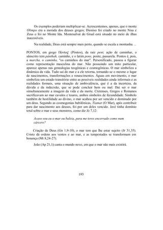 Os exemplos poderiam multiplicar-se. Acrescentemos, apenas, que o monte
Olimpo era a morada dos deuses gregos; Dioniso foi criado no monte Nisa e
Zeus o foi no Monte Ida. Montesalvat do Graal está situado no meio de ilhas
inacessíveis.
Na realidade, Deus está sempre mais perto, quando se escala a montanha. ..
PONTOS, em grego ΠÒnto$ (Póntos), da raiz pent, ação de caminhar, o
sânscrito tem pánthah, caminho, e o latim pons, ponte, passarela. Pontos é, pois,
a marcha, o caminho, "os caminhos do mar". Personificado, passou a figurar
como representação masculina do mar. Não possuindo um mito particular,
aparece apenas nas genealogias teogônicas e cosmogônicas. O mar simboliza a
dinâmica da vida. Tudo sai do mar e a ele retorna, tornando-se o mesmo o lugar
de nascimentos, transformações e renascimentos. Águas em movimento, o mar
simboliza um estado transitório entre as possíveis realidades ainda informais e as
realidades formais, uma situação de ambivalência, que é a da incerteza, da
dúvida e da indecisão, que se pode concluir bem ou mal. Daí ser o mar
simultaneamente a imagem da vida e da morte. Cretenses, Gregos e Romanos
sacrificavam ao mar cavalos e touros, ambos símbolos de fecundidade. Símbolo
também de hostilidade ao divino, o mar acabou por ser vencido e dominado por
um deus. Segundo as cosmogonias babilônicas, Tiamat (O Mar), após contribuir
para dar nascimento aos deuses, foi por um deles vencido. Javé tinha domínio
total sobre o mar e seus monstros, como diz Jó 7,12:
Acaso sou eu o mar ou baleia, para me teres encerrado como num
cárcere?
Criação de Deus (Gn 1,9-10), o mar tem que lhe estar sujeito (Jr 31,35).
Cristo dá ordens aos ventos e ao mar, e as tempestades se transformam em
bonança (Mt 8,24-27).
João (Ap 21,1) canta o mundo novo, em que o mar não mais existirá.
193
 
