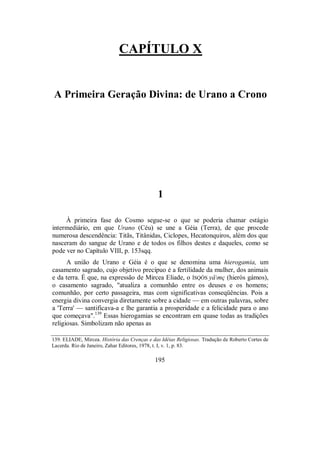CAPÍTULO X
A Primeira Geração Divina: de Urano a Crono
1
À primeira fase do Cosmo segue-se o que se poderia chamar estágio
intermediário, em que Urano (Céu) se une a Géia (Terra), de que procede
numerosa descendência: Titãs, Titânidas, Ciclopes, Hecatonquiros, além dos que
nasceram do sangue de Urano e de todos os filhos destes e daqueles, como se
pode ver no Capítulo VIII, p. 153sqq.
A união de Urano e Géia é o que se denomina uma hierogamia, um
casamento sagrado, cujo objetivo precípuo é a fertilidade da mulher, dos animais
e da terra. É que, na expressão de Mircea Eliade, o ÍSQÒS yâmç (hieròs gámos),
o casamento sagrado, "atualiza a comunhão entre os deuses e os homens;
comunhão, por certo passageira, mas com significativas conseqüências. Pois a
energia divina convergia diretamente sobre a cidade — em outras palavras, sobre
a 'Terra' — santificava-a e lhe garantia a prosperidade e a felicidade para o ano
que começava".139
Essas hierogamias se encontram em quase todas as tradições
religiosas. Simbolizam não apenas as
139. ELIADE, Mircea. História das Crenças e das Idéias Religiosas. Tradução de Roberto Cortes de
Lacerda. Rio de Janeiro, Zahar Editores, 1978, t. I, v. 1, p. 83.
195
 