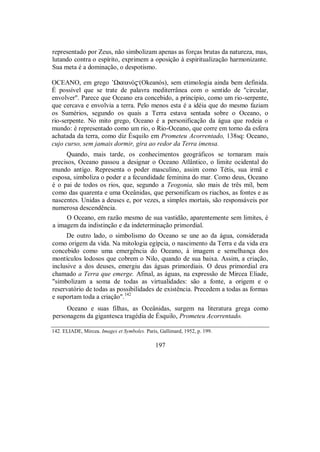 representado por Zeus, não simbolizam apenas as forças brutas da natureza, mas,
lutando contra o espírito, exprimem a oposição à espiritualização harmonizante.
Sua meta é a dominação, o despotismo.
OCEANO, em grego ’ΩkeanÒ$(Okeanós), sem etimologia ainda bem definida.
É possível que se trate de palavra mediterrânea com o sentido de "circular,
envolver". Parece que Oceano era concebido, a princípio, como um rio-serpente,
que cercava e envolvia a terra. Pelo menos esta é a idéia que do mesmo faziam
os Sumérios, segundo os quais a Terra estava sentada sobre o Oceano, o
rio-serpente. No mito grego, Oceano é a personificação da água que rodeia o
mundo: é representado como um rio, o Rio-Oceano, que corre em torno da esfera
achatada da terra, como diz Ésquilo em Prometeu Acorrentado, 138sq: Oceano,
cujo curso, sem jamais dormir, gira ao redor da Terra imensa.
Quando, mais tarde, os conhecimentos geográficos se tornaram mais
precisos, Oceano passou a designar o Oceano Atlântico, o limite ocidental do
mundo antigo. Representa o poder masculino, assim como Tétis, sua irmã e
esposa, simboliza o poder e a fecundidade feminina do mar. Como deus, Oceano
é o pai de todos os rios, que, segundo a Teogonia, são mais de três mil, bem
como das quarenta e uma Oceânidas, que personificam os riachos, as fontes e as
nascentes. Unidas a deuses e, por vezes, a simples mortais, são responsáveis por
numerosa descendência.
O Oceano, em razão mesmo de sua vastidão, aparentemente sem limites, é
a imagem da indistinção e da indeterminação primordial.
De outro lado, o simbolismo do Oceano se une ao da água, considerada
como origem da vida. Na mitologia egípcia, o nascimento da Terra e da vida era
concebido como uma emergência do Oceano, à imagem e semelhança dos
montículos lodosos que cobrem o Nilo, quando de sua baixa. Assim, a criação,
inclusive a dos deuses, emergiu das águas primordiais. O deus primordial era
chamado a Terra que emerge. Afinal, as águas, na expressão de Mircea Eliade,
"simbolizam a soma de todas as virtualidades: são a fonte, a origem e o
reservatório de todas as possibilidades de existência. Precedem a todas as formas
e suportam toda a criação".142
Oceano e suas filhas, as Oceânidas, surgem na literatura grega como
personagens da gigantesca tragédia de Ésquilo, Prometeu Acorrentado.
142. ELIADE, Mircea. Images et Symboles. Paris, Gallimard, 1952, p. 199.
197
 
