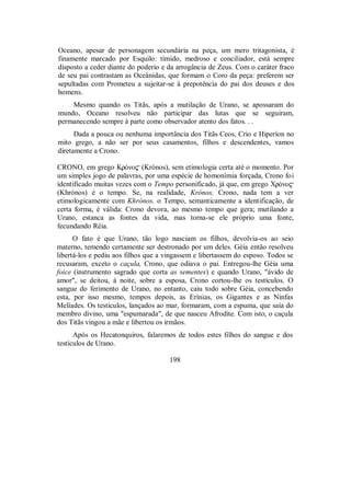 Oceano, apesar de personagem secundária na peça, um mero tritagonista, é
finamente marcado por Esquilo: tímido, medroso e conciliador, está sempre
disposto a ceder diante do poderio e da arrogância de Zeus. Com o caráter fraco
de seu pai contrastam as Oceânidas, que formam o Coro da peça: preferem ser
sepultadas com Prometeu a sujeitar-se à prepotência do pai dos deuses e dos
homens.
Mesmo quando os Titãs, após a mutilação de Urano, se apossaram do
mundo, Oceano resolveu não participar das lutas que se seguiram,
permanecendo sempre à parte como observador atento dos fatos. . .
Dada a pouca ou nenhuma importância dos Titãs Ceos, Crio e Hiperíon no
mito grego, a não ser por seus casamentos, filhos e descendentes, vamos
diretamente a Crono.
CRONO, em grego KrÒno$ (Krónos), sem etimologia certa até o momento. Por
um simples jogo de palavras, por uma espécie de homonímia forçada, Crono foi
identificado muitas vezes com o Tempo personificado, já que, em grego XrÒno$
(Khrónos) é o tempo. Se, na realidade, Krónos, Crono, nada tem a ver
etimologicamente com Khrónos, o Tempo, semanticamente a identificação, de
certa forma, é válida: Crono devora, ao mesmo tempo que gera; mutilando a
Urano, estanca as fontes da vida, mas torna-se ele próprio uma fonte,
fecundando Réia.
O fato é que Urano, tão logo nasciam os filhos, devolvia-os ao seio
materno, temendo certamente ser destronado por um deles. Géia então resolveu
libertá-los e pediu aos filhos que a vingassem e libertassem do esposo. Todos se
recusaram, exceto o caçula, Crono, que odiava o pai. Entregou-lhe Géia uma
foice (instrumento sagrado que corta as sementes) e quando Urano, "ávido de
amor", se deitou, à noite, sobre a esposa, Crono cortou-lhe os testículos. O
sangue do ferimento de Urano, no entanto, caiu todo sobre Géia, concebendo
esta, por isso mesmo, tempos depois, as Erínias, os Gigantes e as Ninfas
Melíades. Os testículos, lançados ao mar, formaram, com a espuma, que saía do
membro divino, uma "espumarada", de que nasceu Afrodite. Com isto, o caçula
dos Titãs vingou a mãe e libertou os irmãos.
Após os Hecatonquiros, falaremos de todos estes filhos do sangue e dos
testículos de Urano.
198
 