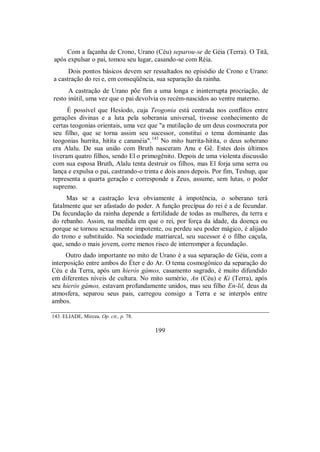 Com a façanha de Crono, Urano (Céu) separou-se de Géia (Terra). O Titã,
após expulsar o pai, tomou seu lugar, casando-se com Réia.
Dois pontos básicos devem ser ressaltados no episódio de Crono e Urano:
a castração do rei e, em conseqüência, sua separação da rainha.
A castração de Urano põe fim a uma longa e ininterrupta procriação, de
resto inútil, uma vez que o pai devolvia os recém-nascidos ao ventre materno.
É possível que Hesíodo, cuja Teogonia está centrada nos conflitos entre
gerações divinas e a luta pela soberania universal, tivesse conhecimento de
certas teogonias orientais, uma vez que "a mutilação de um deus cosmocrata por
seu filho, que se torna assim seu sucessor, constitui o tema dominante das
teogonias hurrita, hitita e cananéia".143
No mito hurrita-hitita, o deus soberano
era Alalu. De sua união com Bruth nasceram Anu e Gê. Estes dois últimos
tiveram quatro filhos, sendo El o primogênito. Depois de uma violenta discussão
com sua esposa Bruth, Alalu tenta destruir os filhos, mas El forja uma serra ou
lança e expulsa o pai, castrando-o trinta e dois anos depois. Por fim, Teshup, que
representa a quarta geração e corresponde a Zeus, assume, sem lutas, o poder
supremo.
Mas se a castração leva obviamente à impotência, o soberano terá
fatalmente que ser afastado do poder. A função precípua do rei é a de fecundar.
Da fecundação da rainha depende a fertilidade de todas as mulheres, da terra e
do rebanho. Assim, na medida em que o rei, por força da idade, da doença ou
porque se tornou sexualmente impotente, ou perdeu seu poder mágico, é alijado
do trono e substituído. Na sociedade matriarcal, seu sucessor é o filho caçula,
que, sendo o mais jovem, corre menos risco de interromper a fecundação.
Outro dado importante no mito de Urano é a sua separação de Géia, com a
interposição entre ambos do Éter e do Ar. O tema cosmogônico da separação do
Céu e da Terra, após um hieròs gámos, casamento sagrado, é muito difundido
em diferentes níveis de cultura. No mito sumério, An (Céu) e Ki (Terra), após
seu hieròs gámos, estavam profundamente unidos, mas seu filho En-lil, deus da
atmosfera, separou seus pais, carregou consigo a Terra e se interpôs entre
ambos.
143. ELIADE, Mircea. Op. cit., p. 78.
199
 