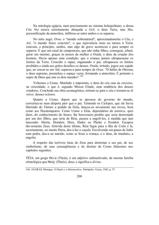 Na mitologia egípcia, mais precisamente no sistema heliopolitano, a deusa
Céu Nut estava estreitamente abraçada a Geb, o deus Terra, mas Shu,
personificação da atmosfera, infiltrou-se entre ambos e os separou.
No mito nagô, Orun, o "mundo sobrenatural", aproximadamente o Céu, e
Aiê, "o mundo físico concreto", o que equivaleria mais ou menos à Terra,
estavam, a princípio, unidos, mas algo de grave aconteceu e para sempre os
separou. É que um casal de camponeses, que não tinha filhos, conseguiu, afinal,
gerar um menino, graças às preces da mulher a Oxalá, o deus da criação dos
homens. Havia apenas uma condição: que a criança jamais ultrapassasse os
limites da Terra. Crescido o rapaz, enganando o pai, ultrapassou os limites
proibidos e ainda aos gritos desafiou os deuses. Oxalá, irritado, jogou seu cajado
que, ao cravar-se em Aiê, separou-a para sempre de Orun. "O hálito de Olorum,
o deus supremo, preencheu o espaço vazio, formando a atmosfera. É portanto o
sopro de Deus que une os dois mundos".144
Voltemos a Urano. Mutilado e impotente, o deus do céu caiu na otiositas,
na ociosidade, o que é, segundo Mircea Eliade, uma tendência dos deuses
criadores. Concluída sua obra cosmogônica, retiram-se para o céu e tornam-se di
otiosi, deuses ociosos.
Quanto a Crono, depois que se apossou do governo do mundo,
converteu-se num déspota pior que o pai. Temendo os Ciclopes, que ele havia
libertado do Tártaro a pedido de Géia, lançou-os novamente nas trevas, bem
como aos Hecatonquiros. Como Urano e Géia, depositários da mântica, quer
dizer, do conhecimento do futuro, lhe houvessem predito que seria destronado
por um dos filhos, que teria de Réia, passou a engoli-los, à medida que iam
nascendo: Héstia, Deméter, Hera, Hades ou Plutão e Posídon. Escapou
tão-somente Zeus. Grávida deste último, Réia fugiu para a ilha de Creta e lá,
secretamente, no monte Dicta, deu à luz o caçula. Envolvendo em panos de linho
uma pedra, deu-a ao marido, como se fosse a criança, e o deus, de imediato, a
engoliu.
A respeito das terríveis lutas de Zeus para destronar a seu pai, de seu
simbolismo, de suas conseqüências e do destino de Crono falaremos nos
capítulos seguintes.
TÉIA, em grego Θεi/a (Theía), é um adjetivo substantivado, da mesma família
etimológica que ΘeÒ$ (Theós), deus, e significa a divina.
144. AUGRAS, Monique. O Duplo e a Metamorfose. Petrópolis, Vozes, 1983, p. 57.
200
 