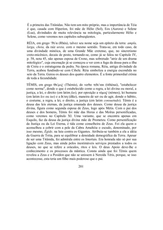 É a primeira das Titânidas. Não tem um mito próprio, mas a importância de Téia
é que, casada com Hiperíon, foi mãe de Hélio (Sol), Eos (Aurora) e Selene
(Lua), divindades de muita relevância na mitologia, particularmente Hélio e
Selene, como veremos nos capítulos subseqüentes.
RÉIA, em grego ‘Pe/a (Rhéa), talvez seu nome seja um epíteto da terra: ampla,
larga, cheia, da raiz ureia, com o mesmo sentido. Trata-se, em todo caso, de
uma divindade minóica, de uma Grande Mãe cretense, que, no sincretismo
creto-micênico, decaiu de posto, tornando-se, como já se falou no Capítulo IV,
p. 58, nota 45, não apenas esposa de Crono, mas sobretudo "atriz de um drama
mitológico", cuja encenação já se começou a ver com a fuga da deusa para a ilha
de Creta e o estratagema da pedra. Na época romana, Réia, antiga divindade da
Terra, acabou fundindo-se com Cibele. Réia simboliza a energia escondida no
seio da Terra. Gerou os deuses dos quatro elementos. É a fonte primordial ctônia
de toda a fecundidade.
TÊMIS, em grego Θε/mi$ (Thémis), do verbo tiθε/nai (tithénai), "estabelecer
como norma", donde o que é estabelecido como a regra, a lei divina ou moral, a
justiça, a lei, o direito (em latim fas), por oposição a nÒmo$ (nómos), lei humana
(em latim lex ou ius) e a di/kη (díke), maneira de ser ou de agir, donde o hábito,
o costume, a regra, a lei, o direito, a justiça (em latim consuetudo). Têmis é a
deusa das leis eternas, da justiça emanada dos deuses. Como deusa da justiça
divina, figura como segunda esposa de Zeus, logo após Métis. Com o pai dos
deuses e dos homens, Têmis foi mãe das Horas e das Moîras personificadas,
como veremos no Capítulo XI. Uma variante, que se encontra apenas em
Esquilo, faz da deusa da justiça divina mãe de Prometeu. Como personificação
da Justiça ou da Lei Eterna, é tida como conselheira de Zeus. Foi ela quem o
aconselhou a cobrir com a pele da Cabra Amaltéia o escudo, denominado, por
isso mesmo, Égide, na luta contra os Gigantes. Atribuía-se também a ela a idéia
da Guerra de Tróia, para se equilibrar a densidade demográfica da Terra. Apesar
de ser uma Titânida, foi admitida entre os Imortais. Era honrada não só por sua
ligação com Zeus, mas ainda pelos inestimáveis serviços prestados a todos os
deuses, no que se refere a oráculos, ritos e leis. O deus Apoio deve-lhe o
conhecimento e os processos da mântica. Consta ainda que foi Têmis quem
revelou a Zeus e a Posídon que não se unissem à Nereida Tétis, porque, se isso
acontecesse, esta teria um filho mais poderoso que o pai.
201
 