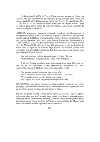 Na Teogonia (901-905), de Zeus e Têmis nasceram somente as Horas e as
Moîras, mas uma variante bem mais recente, que se encontra, entre outros, em
Arato (século III a.C.), Higino (século I a.C), Ast. Poet. 2, 25, e em Ovídio, Met.
1, 150, 159 e 534, faz também de Zeus e Têmis pais da Virgem Astréia. Como
se trata de personagem mítica de certa importância, vamos fazer a respeito da
mesma um ligeiro comentário.
ASTRÉIA, em grego ’Aστrai/a (Astraía), prende-se etimologicamente a
a’στÇr(astér), estrela. Astréia é o nome da Virgem (a constelação) e viveu neste
mundo à época da Idade do Ouro, difundindo entre os homens os sentimentos de
paz, justiça e bondade. Mas, tendo os mortais se degenerado, Astréia deixou a
Terra e subiu ao Céu, onde foi transformada na Constelação da Virgem. Públio
Vergílio Marão (70-19 a.C), na Écloga IV, sonha com o retorno da Idade de
Ouro, com o regresso de Saturno, cujo reinado na Ausônia (Itália) teria
coincidido com essa idade paradisíaca. Pois bem, esse retorno de Saturno seria
precedido pela Virgem Astréia:
Iam redit et Virgo, redeunt Saturnia regna (Ec. 4,6): "Eis que
retorna também a Virgem; está de volta o reino de Saturno".
A Virgem Astréia, a mulher, será a anunciadora dessa idade feliz, uma vez
que ela, na sua fertilidade, é uma hipóstase da abundância da Terra,
característica básica da Idade de Ouro, como deixa claro Ovídio:
Ipsa quoque immunis rastroque intacta, nec ullis
saucia uomeribus per se dabat omnia tellus (Met. 1, 101-102):
"A própria terra, sem ter sido tocada pela enxada
nem rasgada pelo arado, espontaneamente produzia tudo".
MNEMÓSINA, em grego MnηoσÚnη (Mnemosýne), prende-se ao verbo
μιμnÇsχein (mimnéskein) "lembrar-se de", donde Mnemósina é a personificação
da Memória. Amada por Zeus, foi mãe das nove Musas.
MUSA, em grego Moàsa (Mûsa), talvez derive de men-dh, "fixar o espírito
sobre uma idéia, uma arte", e, neste caso, estaria o vocábulo relacionado com o
verbo manθ£nein (manthánein), aprender. À mesma família etimológica de Musa
pertencem música (o que concerne às Musas) e museu (templo das Musas, local
onde elas residem ou onde alguém se adestra nas artes).
202
 