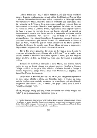 Após a derrota dos Titãs, os deuses pediram a Zeus que criasse divindades
capazes de cantar condignamente a grande vitória dos Olímpicos. Zeus partilhou
o leito de Mnemósina durante nove noites consecutivas e, no tempo devido,
nasceram as nove Musas. Há outras tradições e variantes que fazem delas filhas
de Harmonia ou de Urano e Géia, mas essas genealogias remetem direta ou
indiretamente a concepções filosóficas sobre a primazia da Música no Universo.
As Musas são apenas as Cantoras divinas, cujos coros e hinos alegram o coração
de Zeus e a todos os Imortais, já que sua função principal era presidir ao
Pensamento sob todas as suas formas: sabedoria, eloqüência, persuasão, história,
matemática, astronomia. Para Hesíodo (Teog. 80-103) são as Musas que
acompanham os reis e ditam-lhes palavras de persuasão, capazes de serenar as
querelas e restabelecer a paz entre os homens. Do mesmo modo, acrescenta o
poeta de Ascra, é suficiente que um cantor, um servidor das Musas celebre as
façanhas dos homens do passado ou os deuses felizes, para que se esqueçam as
inquietações e ninguém mais se lembre de seus sofrimentos.
Havia dois grupos principais de Musas: as da Trácia e as da Beócia. As
primeiras, vizinhas do monte Olimpo, são as Piérides145
; as segundas, as da
Beócia, habitam o Hélicon e estão mais ligadas a Apoio, que lhes dirige os
cantos em torno da fonte de Hipocrene, cujas águas favoreciam a inspiração
poética.
Embora em Hesíodo já apareçam as nove Musas, esse número variava
muito, até que na época clássica seu número, nomes e funções se fixaram:
Calíope preside à poesia épica; Clio, à história; Polímnia, à retórica; Euterpe, à
música; Terpsícore, à dança; Érato, à lírica coral; Melpômene, à tragédia; Talia,
à comédia; Urânia, à astronomia.
Já que Febe, a Brilhante, mãe de Leto e Ceos, não tem grande importância
no mito, vamos abordar a última das Titânidas, Tétis. É preciso, de início,
todavia, desfazer uma confusão provocada em nossa língua pela simplificação
ortográfica: uma coisa é Tétis, a "urânia", em grego Tëthýs, outra é Tétis, a
"nereida", em grego Thétis.
TÉTIS, em grego ThθÚ$ (Tëthýs), talvez relacionada com o indo-europeu tëta,
"mãe", já que a Água em geral é concebida como a
145. Piérides são as nove filhas de Piero, rei da Emácia. Hábeis cantoras, subiram ao monte Hélicon
e desafiaram as Musas. Vencidas, foram transformadas em pássaros, mais precisamente, segundo
Ovídio (Met. 5, 302), em pegas. Em memória do triunfo sobre as filhas de Piero, as Musas da Trácia
passaram a ser chamadas Piérides, sobretudo pelos poetas latinos.
203
 