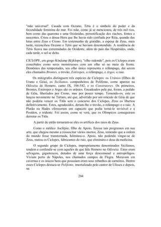 "mãe universal". Casada com Oceano, Tétis é o símbolo do poder e da
fecundidade feminina do mar. Foi mãe, como já se mencionou, de três mil rios,
bem como das quarenta e uma Oceânidas, personificação dos riachos, fontes e
nascentes. Criou a deusa Hera que lhe havia sido confiada por Réia, quando das
lutas entre Zeus e Crono. Em testemunho de gratidão, a esposa de Zeus, mais
tarde, reconciliou Oceano e Tétis que se haviam desentendido. A residência de
Tétis ficava nas extremidades do Ocidente, além do país das Hespérides, onde,
cada tarde, o sol se deita.
CICLOPE, em grego KÚklwy (Kýklops), "olho redondo", pois os Ciclopes eram
concebidos como seres monstruosos com um olho só no meio da fronte.
Demônios das tempestades, seu olho único representa o relâmpago, daí serem
eles chamados Brontes, o trovão, Estéropes, o relâmpago, e Arges, o raio.
Os mitógrafos distinguem três espécies de Ciclopes: os Urânios (filhos de
Urano e Géia), os Sicilianos, companheiros de Polifemo, como aparece na
Odisséia de Homero, canto IX, 106-542, e os Construtores. Os primeiros,
Brontes, Estéropes e Arges são os urânios. Encadeados pelo pai, foram, a pedido
de Géia, libertados por Crono, mas por pouco tempo. Temendo-os, este os
lançou novamente no Tártaro, até que, advertido por um oráculo de Géia de que
não poderia vencer os Titãs sem o concurso dos Ciclopes, Zeus os libertou
definitivamente. Estes, agradecidos, deram-lhe o trovão, o relâmpago e o raio. A
Plutão ou Hades ofereceram um capacete que podia torná-lo invisível e a
Posídon, o tridente. Foi assim, como se verá, que os Olímpicos conseguiram
derrotar os Titãs.
A partir de então tornaram-se eles os artífices dos raios de Zeus.
Como o médico Asclépio, filho de Apoio, fizesse tais progressos em sua
arte, que chegou mesmo a ressuscitar vários mortos, Zeus, temendo que a ordem
do mundo fosse transtornada, fulminou-o. Apoio, não podendo vingar-se de
Zeus, matou os Ciclopes, fabricantes do raio, que eliminara o deus da medicina.
O segundo grupo de Ciclopes, impropriamente denominados Sicilianos,
tendem a confundir-se com aqueles de que fala Homero na Odisséia. Estes eram
selvagens, gigantescos, dotados de uma força descomunal e antropófagos.
Viviam perto de Nápoles, nos chamados campos de Flegra. Moravam em
cavernas e os únicos bens que possuíam eram seus rebanhos de carneiros. Dentre
esses Ciclopes destaca-se Polifemo, imortalizado pelo cantor de Ulisses e depois,
na
204
 