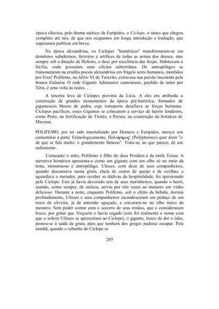 época clássica, pelo drama satírico de Eurípides, o Ciclope, o único que chegou
completo até nós, de que nos ocupamos em longa introdução e tradução, que
esperamos publicar em breve.
Na época alexandrina, os Ciclopes "homéricos" transformaram-se em
demônios subalternos, ferreiros e artífices de todas as armas dos deuses, mas
sempre sob a direção de Hefesto, o deus por excelência das forjas. Habitavam a
Sicília, onde possuíam uma oficina subterrânea. De antropófagos se
transmutaram na erudita poesia alexandrina em frágeis seres humanos, mordidos
por Eros! Polifemo, no Idílio VI de Teócrito, extravasa sua paixão incontida pela
branca Galatéia. O rude Gigante Adamastor camoneano, perdido de amor por
Tétis, é uma volta às raízes. . .
A terceira leva de Ciclopes proviria da Lícia. A eles era atribuída a
construção de grandes monumentos da época pré-histórica, formados de
gigantescos blocos de pedra, cujo transporte desafiava as forças humanas.
Ciclopes pacíficos, esses Gigantes se colocaram a serviço de heróis lendários,
como Preto, na fortificação de Tirinto, e Perseu, na construção da fortaleza de
Micenas.
POLIFEMO, por ter sido imortalizado por Homero e Eurípides, merece um
comentário à parte. Etimologicamente, ΠolÚfhmo$ (Polýphemos) quer dizer "o
de que se fala muito; o grandemente famoso". Trata-se, ao que parece, de um
eufemismo.
Consoante o mito, Polifemo é filho do deus Posídon e da ninfa Toosa. A
narrativa homérica apresenta-o como um gigante com um olho só no meio da
testa, monstruoso e antropófago. Ulisses, com doze de seus companheiros,
quando descansava numa gruta, cheia de cestos de queijo e de ovelhas, e
aguardava o morador, para receber as dádivas da hospitalidade, foi aprisionado
pelo Ciclope. Este já havia devorado seis de seus marinheiros, quando o herói,
usando, como sempre, de astúcia, serviu por três vezes ao monstro um vinho
delicioso. Durante a noite, enquanto Polifemo, sob o efeito da bebida, dormia
profundamente, Ulisses e seus companheiros incandesceram um pedaço de um
troco de oliveira, já de antemão aguçado, e cravaram-no no olho único do
monstro. Sem poder contar com o socorro de seus irmãos, que o consideraram
louco, por gritar que Ninguém o havia cegado (este foi realmente o nome com
que o solerte Ulisses se apresentara ao Ciclope), o gigante, louco de dor e ódio,
postou-se à saída da gruta, para que nenhum dos gregos pudesse escapar. Pela
manhã, quando o rebanho do Ciclope se
205
 