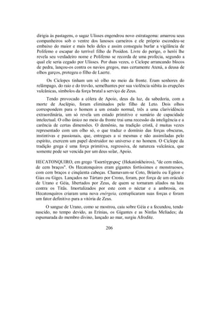dirigia às pastagens, o sagaz Ulisses engendrou novo estratagema: amarrou seus
companheiros sob o ventre dos lanosos carneiros e ele próprio escondeu-se
embaixo do maior e mais belo deles e assim conseguiu burlar a vigilância de
Polifemo e escapar do terrível filho de Posídon. Livre do perigo, o herói lhe
revela seu verdadeiro nome e Polifemo se recorda de uma profecia, segundo a
qual ele seria cegado por Ulisses. Por duas vezes, o Ciclope arrancando blocos
de pedra, lançou-os contra os navios gregos, mas certamente Atená, a deusa de
olhos garços, protegeu o filho de Laerte.
Os Ciclopes tinham um só olho no meio da fronte. Eram senhores do
relâmpago, do raio e do trovão, semelhantes por sua violência súbita às erupções
vulcânicas, símbolos da força brutal a serviço de Zeus.
Tendo provocado a cólera de Apoio, deus da luz, da sabedoria, com a
morte de Asclépio, foram eliminados pelo filho de Leto. Dois olhos
correspondem para o homem a um estado normal, três a uma clarividência
extraordinária, um só revela um estado primitivo e sumário de capacidade
intelectual. O olho único no meio da fronte trai uma recessão da inteligência e a
carência de certas dimensões. O demônio, na tradição cristã, é muitas vezes
representado com um olho só, o que traduz o domínio das forças obscuras,
instintivas e passionais, que, entregues a si mesmas e não assimiladas pelo
espírito, exercem um papel destruidor no universo e no homem. O Ciclope da
tradição grega é uma força primitiva, regressiva, de natureza vulcânica, que
somente pode ser vencida por um deus solar, Apoio.
HECATONQUIRO, em grego ‘EκatÒgχeiro$ (Hekatónkheiros), "de cem mãos,
de cem braços". Os Hecatonquiros eram gigantes fortíssimos e monstruosos,
com cem braços e cinqüenta cabeças. Chamavam-se Coto, Briaréu ou Egéon e
Gias ou Giges. Lançados no Tártaro por Crono, foram, por força de um oráculo
de Urano e Géia, libertados por Zeus, de quem se tornaram aliados na luta
contra os Titãs. Imortalizados por este com o néctar e a ambrosia, os
Hecatonquiros criaram uma nova enérgeia, centuplicaram suas forças e foram
um fator definitivo para a vitória de Zeus.
O sangue de Urano, como se mostrou, caiu sobre Géia e a fecundou, tendo
nascido, no tempo devido, as Erínias, os Gigantes e as Ninfas Melíades; da
espumarada do membro divino, lançado ao mar, surgiu Afrodite.
206
 