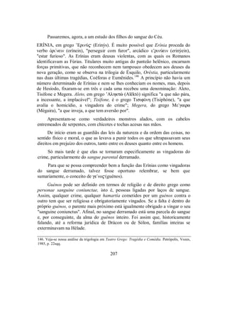 Passaremos, agora, a um estudo dos filhos do sangue do Céu.
ERÍNIA, em grego ’ErinÚ$ (Erinýs). É muito possível que Erínia proceda do
verbo Ñri/nein (orínein), "perseguir com furor", arcádico ε’rinÚein (erinýein),
"estar furioso". As Erínias eram deusas violentas, com as quais os Romanos
identificavam as Fúrias. Titulares muito antigas do panteão helênico, encarnam
forças primitivas, que não reconhecem nem tampouco obedecem aos deuses da
nova geração, como se observa na trilogia de Ésquilo, Oréstia, particularmente
nas duas últimas tragédias, Coéforas e Eumênides.146
A princípio não havia um
número determinado de Erínias e nem se lhes conheciam os nomes, mas, depois
de Hesíodo, fixaram-se em três e cada uma recebeu uma denominação: Aleto,
Tisífone e Megera. Aleto, em grego ’Alhktè (Alëktó) significa "a que não pára,
a incessante, a implacável"; Tisífone, é o grego TisifÒnh (Tisiphóne), "a que
avalia o homicídio, a vingadora do crime"; Megera, do grego Mε/γaira
(Mégaira), "a que inveja, a que tem aversão por".
Apresentam-se como verdadeiros monstros alados, com os cabelos
entremeados de serpentes, com chicotes e tochas acesas nas mãos.
De início eram as guardiãs das leis da natureza e da ordem das coisas, no
sentido físico e moral, o que as levava a punir todos os que ultrapassavam seus
direitos em prejuízo dos outros, tanto entre os deuses quanto entre os homens.
Só mais tarde é que elas se tornaram especificamente as vingadoras do
crime, particularmente do sangue parental derramado.
Para que se possa compreender bem a função das Erínias como vingadoras
do sangue derramado, talvez fosse oportuno relembrar, se bem que
sumariamente, o conceito de ge/no$(guénos).
Guénos pode ser definido em termos de religião e de direito grego como
personae sanguine coniunctae, isto é, pessoas ligadas por laços de sangue.
Assim, qualquer crime, qualquer hamartía cometidos por um guénos contra o
outro tem que ser religiosa e obrigatoriamente vingados. Se a falta é dentro do
próprio guénos, o parente mais próximo está igualmente obrigado a vingar o seu
"sanguine coniunctus". Afinal, no sangue derramado está uma parcela do sangue
e, por conseguinte, da alma do guénos inteiro. Foi assim que, historicamente
falando, até a reforma jurídica de Drácon ou de Sólon, famílias inteiras se
exterminavam na Hélade.
146. Veja-se nossa análise da trigologia em Teatro Grego: Tragédia e Comédia. Petrópolis, Vozes,
1985, p. 22sqq.
207
 