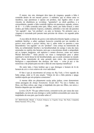 É mister, isto sim, distinguir dois tipos de vingança, quando a falta é
cometida dentro de um mesmo guénos: a ordinária, que se efetua entre os
membros, cujo parentesco é apenas em profano, mas ligados entre si por
vínculos de obediência ao γεnnÇtη$, "guennétes", ao chefe gentílico, e a
extraordinária, quando a falta cometida implica em parentesco sagrado, erínico,
de fé — é a falta cometida entre pais, filhos, netos, por linha troncal, e entre
irmãos, por linha colateral. Esposos, cunhados, sobrinhos e tios não são parentes
"em sagrado", mas "em profano", ou ante os homens. No primeiro caso a
vingança é executada pelo parente mais próximo da vítima e no segundo pelas
Erínias.
A essa idéia do direito do guénos está indissoluvelmente ligada a crença na
maldição familiar, a saber: qualquer hamartía cometida por um membro do
guénos recai sobre o guénos inteiro, isto é, sobre todos os parentes e seus
descendentes "em sagrado" ou em "profano". Esta crença na transmissão da
falta, na solidariedade familiar e na hereditariedade do castigo é uma das mais
enraizadas no espírito dos homens, pois que a encontramos desde a antiguidade
até os tempos modernos, sob aspectos e nomes diversos, como nos ensina
Michel Berveiller.147
Seria preciso ver nisso a transposição para o plano
espiritual e moral dessa lei da hereditariedade, que se pode constatar no mundo
físico, dessa transmissão de uma geração para outra, das características
biológicas e especialmente das doenças, das taras — coisa já por si tão
misteriosa e tão própria para nos dar a idéia de uma injustiça metafísica?
De outro lado, é bom lembrar que o que distingue o homem de lá do
homem de cá é o viver coletivo do viver individual.
O fato é que já encontramos tal crença no Rig Veda, o livro sagrado da
Índia antiga, onde se lê esta oração: "Afasta de nós a falta paterna e apaga
também aquela que nós próprios cometemos".
A mesma idéia era plenamente aceita pelos judeus, como demonstram
várias passagens do Antigo Testamento: Êxodo 20,5: "Eu sou o Senhor, teu
Deus, um Deus zeloso, que vingo a iniqüidade dos pais nos filhos, nos netos e
bisnetos daqueles que me odeiam".
Levítico 26,39: "Os que sobreviverem, consumir-se-ão, por causa das suas
iniqüidades, na terra de seus inimigos e serão também consumidos por causa das
iniqüidades de seus pais, que levarão sobre si".
147. BERVEILLER, Michel. A Tradição Religiosa na Tragédia Grega. São Paulo, Companhia
Editora Nacional, 1935, p. 95sq.
208
 
