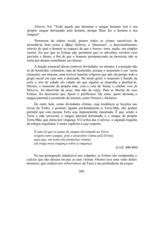 Gênesis 9,6: "Todo aquele que derramar o sangue humano terá o seu
próprio sangue derramado pelo homem, porque Deus fez o homem à sua
imagem".
Protetoras da ordem social, punem todos os crimes suscetíveis de
perturbá-la, bem como a Ûbri$ (hýbris), a "démesure", o descomedimento,
através do qual o homem se esquece de que é humus, terra, argila, um simples
mortal. Eis por que as Erínias não permitem que os adivinhos revelem com
precisão o futuro, a fim de que o homem, permanecendo na incerteza, não se
torne por demais semelhante aos deuses.
A função essencial dessas temíveis divindades, no entanto, é a punição não
só do homicídio voluntário, mas do homicídio, porque o assassínio é um ^aoiia
(miasma), um miasma, uma terrível mancha religiosa que põe em perigo todo o
grupo social em cujo seio é praticado. De modo geral, o assassino é banido da
pólis e erra de cidade em cidade até que alguém se disponha a purificá-lo.
Orestes, o assassino da própria mãe, com o voto de Atená, o célebre voto de
Minerva, foi absolvido da pena, mas não da culpa. Para se libertar de suas
Erínias, foi necessário que Apoio o purificasse. De resto, quem derrama o
sangue parental é acometido de loucura, como Orestes e Alcméon.
De outro lado, como divindades ctônias, cuja residência se localiza nas
trevas do Érebo, e portanto ligadas profundamente à Terra-Mãe, não podem
permitir que esta mesma Terra seja impunemente manchada. É que, sendo a
Terra a mãe universal, o sangue parental derramado é o sangue da própria
Terra-Mãe, que clama por vingança. O Corifeu das Coéforas, a segunda tragédia
da trilogia esquiliana, é muito explícito a esse respeito:
É uma lei que as gotas do sangue derramado na Terra
exigem outro sangue, pois o assassínio clama pela Erínia,
para que, em nome das primeiras vítimas,
ela traga nova vingança sobre a vingança.
(Coéf. 400-404)
Na sua perseguição implacável aos culpados, as Erínias são comparadas a
cadelas que não deixam em paz as suas vítimas. Orestes teve uma visão destes
monstros, que residem nos subterrâneos da Terra e nas profundezas da psiqué:
209
 
