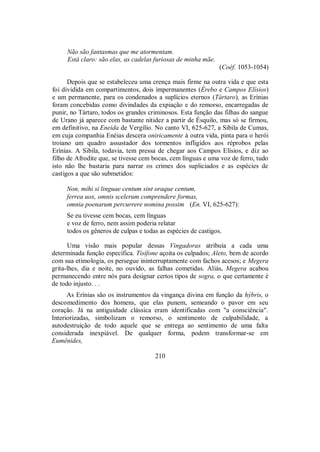 Não são fantasmas que me atormentam.
Está claro: são elas, as cadelas furiosas de minha mãe.
(Coéf. 1053-1054)
Depois que se estabeleceu uma crença mais firme na outra vida e que esta
foi dividida em compartimentos, dois impermanentes (Érebo e Campos Elísios)
e um permanente, para os condenados a suplícios eternos (Tártaro), as Erínias
foram concebidas como divindades da expiação e do remorso, encarregadas de
punir, no Tártaro, todos os grandes criminosos. Esta função das filhas do sangue
de Urano já aparece com bastante nitidez a partir de Ésquilo, mas só se firmou,
em definitivo, na Eneida de Vergílio. No canto VI, 625-627, a Sibila de Cumas,
em cuja companhia Enéias descera oniricamente à outra vida, pinta para o herói
troiano um quadro assustador dos tormentos infligidos aos réprobos pelas
Erínias. A Sibila, todavia, tem pressa de chegar aos Campos Elísios, e diz ao
filho de Afrodite que, se tivesse cem bocas, cem línguas e uma voz de ferro, tudo
isto não lhe bastaria para narrar os crimes dos supliciados e as espécies de
castigos a que são submetidos:
Non, mihi si linguae centum sint oraque centum,
ferrea uox, omnis scelerum comprendere formas,
omnia poenarum percurrere nomina possim (En. VI, 625-627):
Se eu tivesse cem bocas, cem línguas
e voz de ferro, nem assim poderia relatar
todos os gêneros de culpas e todas as espécies de castigos.
Uma visão mais popular dessas Vingadoras atribuía a cada uma
determinada função específica. Tisífone açoita os culpados; Aleto, bem de acordo
com sua etimologia, os persegue ininterruptamente com fachos acesos; e Megera
grita-lhes, dia e noite, no ouvido, as falhas cometidas. Aliás, Megera acabou
permanecendo entre nós para designar certos tipos de sogra, o que certamente é
de todo injusto. . .
As Erínias são os instrumentos da vingança divina em função da hýbris, o
descomedimento dos homens, que elas punem, semeando o pavor em seu
coração. Já na antiguidade clássica eram identificadas com "a consciência".
Interiorizadas, simbolizam o remorso, o sentimento de culpabilidade, a
autodestruição de todo aquele que se entrega ao sentimento de uma falta
considerada inexpiável. De qualquer forma, podem transformar-se em
Eumênides,
210
 
