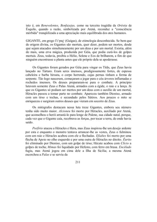 isto é, em Benevolentes, Benfazejas, como na terceira tragédia da Oréstia de
Ésquilo, quando a razão, simbolizada por Atená, reconduz a "consciência
mórbida" tranqüilizada a uma apreciação mais equilibrada dos atos humanos.
GIGANTE, em grego Γι/ga$ (Guígas), de etimologia desconhecida. Se bem que
de origem divina, os Gigantes são mortais, quer dizer, podem ser mortos, desde
que sejam atacados simultaneamente por um deus e por um mortal. Existia, além
do mais, uma erva mágica, produzida por Géia, que podia curá-los de golpes
mortais. Zeus, todavia, proibiu a Hélio, Selene e Eos de brilharem, a fim de que
ninguém encontrasse a planta antes que ele próprio dela se apoderasse.
Os Gigantes foram gerados por Géia para vingar os Titãs, que Zeus havia
lançado no Tártaro. Eram seres imensos, prodigiosamente fortes, de espessa
cabeleira e barba hirsuta, o corpo horrendo, cujas pernas tinham a forma de
serpente. Tão logo nasceram, começaram a jogar para o céu árvores inflamadas e
rochedos imensos. Os deuses prepararam-se para o combate. A princípio
lutavam somente Zeus e Palas Atená, armados com a égide, o raio e a lança. Já
que os Gigantes só podiam ser mortos por um deus com o auxílio de um mortal,
Héracles passou a tomar parte no combate. Apareceu também Dioniso, armado
com um tirso e tochas, e secundado pelos Sátiros. Aos poucos o mito se
enriqueceu e surgiram outros deuses que vieram em socorro de Zeus.
Os mitógrafos destacam nessa luta treze Gigantes, embora seu número
tenha sido muito maior. Alcioneu foi morto por Héracles, auxiliado por Atená,
que aconselhou o herói arrastá-lo para longe de Palene, sua cidade natal, porque,
cada vez que o Gigante caía, recobrava as forças, por tocar a terra, de onde havia
saído.
Porfírio atacou a Héracles e Hera, mas Zeus inspirou-lhe um desejo ardente
por esta e enquanto o monstro tentava arrancar-lhe as vestes, Zeus o fulminou
com um raio e Héracles acabou com ele a flechadas. Efialtes foi morto por uma
flecha de Apoio no olho esquerdo e por uma outra de Héracles no direito. Êurito
foi eliminado por Dioniso, com um golpe de tirso; Hécate acabou com Clício a
golpes de tocha; Mimas foi liquidado por Hefesto, com ferro em brasa. Encélado
fugiu, mas Atená jogou em cima dele a Ilha de Sicília; a mesma Atená
escorchou a Palas e se serviu da
211
 
