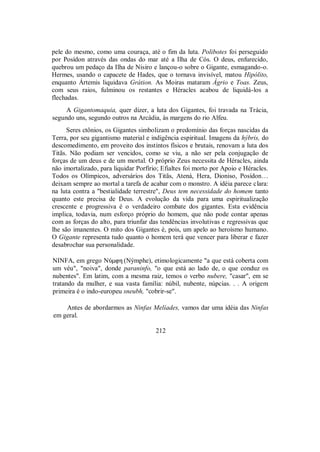 pele do mesmo, como uma couraça, até o fim da luta. Polibotes foi perseguido
por Posídon através das ondas do mar até a Ilha de Cós. O deus, enfurecido,
quebrou um pedaço da Ilha de Nisiro e lançou-o sobre o Gigante, esmagando-o.
Hermes, usando o capacete de Hades, que o tornava invisível, matou Hipólito,
enquanto Ártemis liquidava Grátion. As Moiras mataram Ágrio e Toas. Zeus,
com seus raios, fulminou os restantes e Héracles acabou de liquidá-los a
flechadas.
A Gigantomaquia, quer dizer, a luta dos Gigantes, foi travada na Trácia,
segundo uns, segundo outros na Arcádia, às margens do rio Alfeu.
Seres ctônios, os Gigantes simbolizam o predomínio das forças nascidas da
Terra, por seu gigantismo material e indigência espiritual. Imagens da hýbris, do
descomedimento, em proveito dos instintos físicos e brutais, renovam a luta dos
Titãs. Não podiam ser vencidos, como se viu, a não ser pela conjugação de
forças de um deus e de um mortal. O próprio Zeus necessita de Héracles, ainda
não imortalizado, para liquidar Porfírio; Efialtes foi morto por Apoio e Héracles.
Todos os Olímpicos, adversários dos Titãs, Atená, Hera, Dioniso, Posídon…
deixam sempre ao mortal a tarefa de acabar com o monstro. A idéia parece clara:
na luta contra a "bestialidade terrestre", Deus tem necessidade do homem tanto
quanto este precisa de Deus. A evolução da vida para uma espiritualização
crescente e progressiva é o verdadeiro combate dos gigantes. Esta evidência
implica, todavia, num esforço próprio do homem, que não pode contar apenas
com as forças do alto, para triunfar das tendências involutivas e regressivas que
lhe são imanentes. O mito dos Gigantes é, pois, um apelo ao heroísmo humano.
O Gigante representa tudo quanto o homem terá que vencer para liberar e fazer
desabrochar sua personalidade.
NINFA, em grego NÚmfh (Nýmphe), etimologicamente "a que está coberta com
um véu", "noiva", donde paraninfo, "o que está ao lado de, o que conduz os
nubentes". Em latim, com a mesma raiz, temos o verbo nubere, "casar", em se
tratando da mulher, e sua vasta família: núbil, nubente, núpcias. . . A origem
primeira é o indo-europeu sneubh, "cobrir-se".
Antes de abordarmos as Ninfas Melíades, vamos dar uma idéia das Ninfas
em geral.
212
 