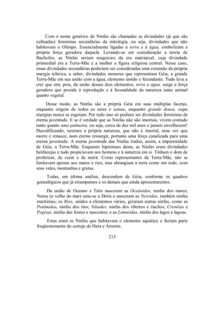 Com o nome genérico de Ninfas são chamadas as divindades (já que são
cultuadas) femininas secundárias da mitologia, ou seja, divindades que não
habitavam o Olimpo. Essencialmente ligadas à terra e à água, simbolizam a
própria força geradora daquela. Levando-se em consideração a teoria de
Bachofen, as Ninfas seriam resquícios da era matriarcal, cuja divindade
primordial era a Terra-Mãe e a mulher a figura religiosa central. Nesse caso,
essas divindades secundárias poderiam ser consideradas uma extensão da própria
energia telúrica, a saber, divindades menores que representam Géia, a grande
Terra-Mãe em sua união com a água, elemento úmido e fecundante. Tudo leva a
crer que sim, pois, da união desses dois elementos, terra e água, surge a força
geradora que preside à reprodução e à fecundidade da natureza tanto animal
quanto vegetal.
Desse modo, as Ninfas são a própria Géia em suas múltiplas facetas,
enquanto origem de todos os seres e coisas, enquanto grande deusa, cujas
energias nunca se esgotam. Por tudo isso só podiam ser divindades femininas de
eterna juventude. E se é verdade que as Ninfas não são imortais, vivem contudo
tanto quanto uma palmeira, ou seja, cerca de dez mil anos e jamais envelhecem!
Decodificando, teremos a própria natureza, que não é imortal, uma vez que
morre e renasce, num eterno ressurgir, portanto uma força canalizada para uma
eterna juventude. A eterna juventude das Ninfas traduz, assim, a imperenidade
de Géia, a Terra-Mãe. Enquanto hipóstases desta, as Ninfas eram divindades
benfazejas e tudo propiciavam aos homens e à natureza em si. Tinham o dom de
profetizar, de curar e de nutrir. Como representantes da Terra-Mãe, não se
limitavam apenas aos mares e rios, mas abrangiam a terra como um todo, com
seus vales, montanhas e grutas.
Todas, em última análise, descendem de Géia, conforme os quadros
genealógicos que já estampamos e os demais que ainda apresentaremos.
Da união de Oceano e Tétis nasceram as Oceânidas, ninfas dos mares;
Nereu (o velho do mar) uniu-se a Dóris e nasceram as Nereidas, também ninfas
marítimas; os Rios, unidos a elementos vários, geraram outras ninfas, como as
Potâmidas, ninfas dos rios; Náiades, ninfas dos ribeiros e riachos; Crenéias e
Pegéias, ninfas das fontes e nascentes; e as Limneidas, ninfas dos lagos e lagoas.
Estas eram as Ninfas que habitavam o elemento aquático e faziam parte
freqüentemente do cortejo de Hera e Ártemis.
213
 