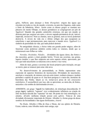 gelos, Niflheim, para alcançar a fonte Hvergelmir, origem das águas que
circulam em todos os rios do mundo; a terceira, no país dos Gigantes, onde canta
a fonte da Sabedoria, Mimir. Assim como os deuses gregos se reuniam nos
píncaros do monte Olimpo, os deuses germânicos se congregavam aos pés de
Yggdrasil. Quando das grandes catástrofes cósmicas, em que um mundo se
destruía para que surgisse um outro, a árvore sagrada permanecia de pé, imóvel,
impávida, invencível. Nem as chamas, nem as geleiras, nem as trevas poderiam
destruí-la. A árvore da vida era o último refúgio dos que escaparam ao
cataclismo e aqui permaneceram, para repovoar o mundo novo. Yggdrasil é o
símbolo da perenidade da vida, que nada poderá destruir.
Na antiguidade clássica, o freixo tinha um grande poder mágico, além de
funcionar como poderoso antídoto contra todos os venenos, desde que se
misturassem suas folhas ao vinho.
Nereidas, Oceânidas, Náiades.. . divindades das águas claras, das fontes e
das nascentes, geram e criam grandes heróis. Vivem nas cavernas, nas grutas,
lugares úmidos, o que lhes empresta um certo aspecto ctônio, apavorante, por
isso que todo nascimento se relaciona com a morte e vice-versa.
Além do mais, grutas e cavernas são locais próprios para iniciação, em que
se morre, para se renascer para uma vida nova.
No desenvolvimento da personalidade, as Ninfas representam uma
expressão de aspectos femininos do inconsciente. Divindades do nascimento,
suscitam a veneração, de mistura com um certo temor: roubam crianças e podem
perturbar o espírito de quem as vê. Sua hora perigosa é o meio-dia, momento da
hierofania das Ninfas. Quem as vir, tornar-se-á presa de um entusiasmo
ninfoléptico. É aconselhável, por isso, não se aproximar, ao meio-dia, de fontes,
nascentes e da sombra de determinadas árvores. . .
AFRODITE, em grego ’Afrodi/th (Aphrodíte), de etimologia desconhecida. O
grego ¢frÒ$ (aphrós), "espuma", teve evidentemente influência na criação do
mito da deusa nascida das "espumas" do mar. Do ponto de vista etimológico, no
entanto, Afrodite nenhuma relação possui com aphrós. Trata-se de uma
divindade obviamente importada do Oriente. Afrodite é a forma grega da deusa
semítica da fecundidade e das águas fertilizantes, Astarté.
Na Ilíada, Afrodite é filha de Zeus e Dione, daí seu epíteto de Dionéia.
Existe, todavia, uma Afrodite muito mais antiga, cujo
215
 
