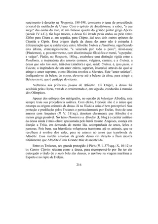 nascimento é descrito na Teogonia, 188-198, consoante o tema de procedência
oriental da mutilação de Urano. Com o epíteto de Anadiômene, a saber, "a que
surge" das ondas do mar, de um famoso quadro do grande pintor grego Apeles
(século IV a.C.), tão logo nasceu, a deusa foi levada pelas ondas ou pelo vento
Zéfiro para Citera e, em seguida, para Chipre, daí seus dois outros epítetos de
Citeréia e Cípris. Essa origem dupla da deusa do amor não é estranha à
diferenciação que se estabeleceu entre Afrodite Urânia e Pandêmia, significando
esta última, etimologicamente, "a venerada por todo o povo", üóvô-nuoç
(Pándemos), e, posteriormente, com discriminação filosófica e moral, "a popular,
a vulgar". Platão, no Banquete, 180sq., estabelece uma distinção rígida entre a
Pandêmia, a inspiradora dos amores comuns, vulgares, carnais, e a Urânia, a
deusa que não tem mãe, ànií-ctoe (amétor) e que, sendo Urânia, é, ipso jacto, a
Celeste, a inspiradora de um amor etéreo, superior, imaterial, através do qual se
atinge o amor supremo, como Diotima revelou a Sócrates. Este "amor urânico",
desligando-se da beleza do corpo, eleva-se até a beleza da alma, para atingir a
Beleza em si, que é partícipe do eterno.
Voltemos aos primeiros passos de Afrodite. Em Chipre, a deusa foi
acolhida pelas Horas, vestida e ornamentada e, em seguida, conduzida à mansão
dos Olímpicos.
Apesar dos esforços dos mitógrafos, no sentido de helenizar Afrodite, esta
sempre traiu sua procedência asiática. Com efeito, Hesíodo não é o único que
estampa as origens orientais da deusa. Já na Ilíada a coisa é bem perceptível. Sua
proteção e predileção pelos Troianos e particularmente por Enéias, fruto de seus
amores com Anquises (Il. V, 311sq.), denotam claramente que Afrodite é o
menos grega possível. No Hino Homérico a Afrodite (I, 68sq.) o caráter asiático
da deusa ainda é mais claro: apaixonada pelo herói troiano Anquises, avança em
direção a Tróia, em demanda do monte Ida, acompanhada de ursos, leões e
panteras. Pois bem, sua hierofania voluptuosa transtorna até os animais, que se
recolhem à sombra dos vales, para se unirem no amor que transborda de
Afrodite. Essa marcha amorosa da grande deusa em direção a Ílion mostra
nitidamente que Afrodite é uma Grande Mãe do monte Ida.
Entre os Troianos, seu grande protegido é Páris (Il. I, 373sqq.; X, 10-12) e
os Cantos Cíprios relatam como a deusa, para recompensá-lo por lhe ter ele
outorgado o título de a mais bela das deusas, o auxiliou na viagem marítima a
Esparta e no rapto de Helena.
216
 