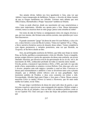 Seu amante divino Adônis nos leva igualmente à Ásia, uma vez que
Adônis é mera transposição do babilônico Tammuz, o favorito de Ishtar-Astarté,
de que os Gregos modelaram sua Afrodite. Veremos mais adiante que seus
filhos Enéias, Hermafrodito e Priapo "nasceram" também no Oriente.
Como se pode observar, desde seu nascimento até suas características e
mitos mais importantes, Afrodite nos aponta para a Ásia. Deusa tipicamente
oriental, nunca se encaixou bem no mito grego: parece uma estranha no ninho!
Em torno da mãe de Enéias se amalgamaram mitos de origens diversas e
que, por isso mesmo, não formam uma estória coerente, mas episódios por vezes
bem desconexos.
O grande casamento "grego" da deusa do amor foi com Hefesto, o deus dos
nós, o deus ferreiro e coxo da Ilha de Lemnos. Vimos no Capítulo VII, p. 138sq.,
a breve narrativa homérica acerca do desastre desse enlace. Vamos completá-la
com alguns pormenores e variantes posteriores, uma vez que Hesíodo, na
Teogonia, só faz breve alusão ao fato.
Ares, nas prolongadas ausências de Hefesto, que tinha suas forjas no monte
Etna, na Sicília, partilhava constantemente o leito de Afrodite. Fazia-o tranqüilo,
porque sempre deixava à porta dos aposentos da deusa uma sentinela, um jovem
chamado Alectríon, que deveria avisá-lo da aproximação da luz do dia, isto é, do
nascimento do SOL, conhecedor profundo de todas as mazelas deste mundo. . .
Um dia, porém, o incansável vigia dormiu e Hélio, o SOL, que tudo vê e que não
perde a hora, surpreendeu os amantes e avisou Hefesto. Este, deus que sabe atar
e desatar, preparou uma rede mágica e prendeu o casal ao leito. Convocou os
deuses para testemunharem o adultério e estes se divertiram tanto com a picante
situação, que a abóbada celeste reboava com as suas gargalhadas. Após
insistentes pedidos de Posídon, o deus coxo consentiu em retirar a rede.
Envergonhada, Afrodite fugiu para Chipre e Ares para a Trácia. Desses amores
nasceram Fobos (o medo), Deimos (o terror) e Harmonia, que foi mais tarde
mulher de Cadmo, rei de Tebas.
No que tange à preferência da deusa do amor pelo deus da guerra, o que
trai uma complexio oppositorum, uma conjugação dos opostos, Hefesto sempre a
atribuiu ao fato de ser aleijado e Ares ser belo e de membros perfeitos, como se
viu no Capítulo VIL Claro está que o deus das forjas não poderia compreender
que
217
 