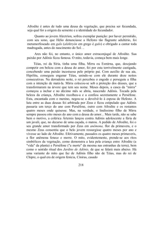 Afrodite é antes de tudo uma deusa da vegetação, que precisa ser fecundada,
seja qual for a origem da semente e a identidade do fecundador.
Quanto ao jovem Alectríon, sofreu exemplar punição: por haver permitido,
com seu sono, que Hélio denunciasse a Hefesto tão flagrante adultério, foi
metamorfoseado em galo (alektryón em grego é galo) e obrigado a cantar toda
madrugada, antes do nascimento do Sol. ..
Ares não foi, no entanto, o único amor extraconjugal de Afrodite. Sua
paixão por Adônis ficou famosa. O mito, todavia, começa bem mais longe.
Téias, rei da Síria, tinha uma filha, Mirra ou Esmirna, que, desejando
competir em beleza com a deusa do amor, foi por esta terrivelmente castigada,
concebendo uma paixão incestuosa pelo próprio pai. Com auxílio de sua aia,
Hipólita, conseguiu enganar Téias, unindo-se com ele durante doze noites
consecutivas. Na derradeira noite, o rei percebeu o engodo e perseguiu a filha
com a intenção de matá-la. Mirra colocou-se sob a proteção dos deuses, que a
transformaram na árvore que tem seu nome. Meses depois, a casca da "mirra"
começou a inchar e no décimo mês se abriu, nascendo Adônis. Tocada pela
beleza da criança, Afrodite recolheu-a e a confiou secretamente a Perséfone.
Esta, encantada com o menino, negou-se a devolvê-lo à esposa de Hefesto. A
luta entre as duas deusas foi arbitrada por Zeus e ficou estipulado que Adônis
passaria um terço do ano com Perséfone, outro com Afrodite e os restantes
quatro meses onde quisesse. Mas, na verdade, o lindíssimo filho de Mirra
sempre passou oito meses do ano com a deusa do amor... Mais tarde, não se sabe
bem o motivo, a colérica Ártemis lançou contra Adônis adolescente a fúria de
um javali, que, no decurso de uma caçada, o matou. A pedido de Afrodite, foi o
seu grande amor transformado por Zeus em anêmona, flor da primavera, e o
mesmo Zeus consentiu que o belo jovem ressurgisse quatro meses por ano e
vivesse ao lado de Afrodite. Efetivamente, passados os quatro meses primaveris,
a flor anêmona fenece e morre. O mito, evidentemente, prende-se aos ritos
simbólicos da vegetação, como demonstra a luta pela criança entre Afrodite (a
"vida" da planta) e Perséfone ("a morte" da mesma nas entranhas da terra), bem
como o sentido ritual dos Jardins de Adônis, de que se falará mais abaixo. Há
uma variante do mito que faz de Adônis filho não de Téias, mas do rei de
Chipre, o qual era de origem fenícia, Cíniras, casado
218
 