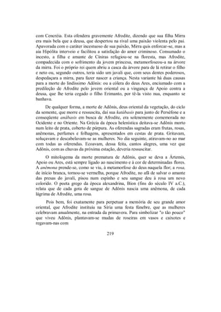 com Cencréia. Esta ofendera gravemente Afrodite, dizendo que sua filha Mirra
era mais bela que a deusa, que despertou na rival uma paixão violenta pelo pai.
Apavorada com o caráter incestuoso de sua paixão, Mirra quis enforcar-se, mas a
aia Hipólita interveio e facilitou a satisfação do amor criminoso. Consumado o
incesto, a filha e amante de Cíniras refugiou-se na floresta, mas Afrodite,
compadecida com o sofrimento da jovem princesa, metamorfoseou-a na árvore
da mirra. Foi o próprio rei quem abriu a casca da árvore para de lá retirar o filho
e neto ou, segundo outros, teria sido um javali que, com seus dentes poderosos,
despedaçara a mirra, para fazer nascer a criança. Nesta variante há duas causas
para a morte do lindíssimo Adônis: ou a cólera do deus Ares, enciumado com a
predileção de Afrodite pelo jovem oriental ou a vingança de Apoio contra a
deusa, que lhe teria cegado o filho Erimanto, por tê-la visto nua, enquanto se
banhava.
De qualquer forma, a morte de Adônis, deus oriental da vegetação, do ciclo
da semente, que morre e ressuscita, daí sua katábasis para junto de Perséfone e a
conseqüente anábasis em busca de Afrodite, era solenemente comemorada no
Ocidente e no Oriente. Na Grécia da época helenística deitava-se Adônis morto
num leito de prata, coberto de púrpura. As oferendas sagradas eram frutas, rosas,
anêmonas, perfumes e folhagens, apresentados em cestas de prata. Gritavam,
soluçavam e descabelavam-se as mulheres. No dia seguinte, atiravam-no ao mar
com todas as oferendas. Ecoavam, dessa feita, cantos alegres, uma vez que
Adônis, com as chuvas da próxima estação, deveria ressuscitar.
O mitologema da morte prematura de Adônis, quer se deva a Ártemis,
Apoio ou Ares, está sempre ligado ao nascimento e à cor de determinadas flores.
A anêmona prende-se, como se viu, à metamorfose do deus naquela flor; a rosa,
de início branca, tornou-se vermelha, porque Afrodite, no afã de salvar o amante
das presas do javali, pisou num espinho e seu sangue deu à rosa um novo
colorido. O poeta grego da época alexandrina, Bíon (fins do século IV a.C.),
relata que de cada gota de sangue de Adônis nascia uma anêmona, de cada
lágrima de Afrodite, uma rosa.
Pois bem, foi exatamente para perpetuar a memória de seu grande amor
oriental, que Afrodite instituiu na Síria uma festa fúnebre, que as mulheres
celebravam anualmente, na entrada da primavera. Para simbolizar "o tão pouco"
que viveu Adônis, plantavam-se mudas de roseiras em vasos e caixotes e
regavam-nas com
219
 