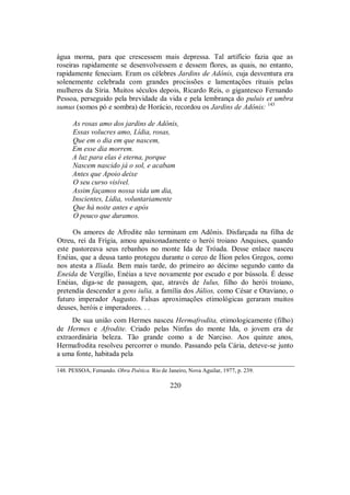 água morna, para que crescessem mais depressa. Tal artifício fazia que as
roseiras rapidamente se desenvolvessem e dessem flores, as quais, no entanto,
rapidamente feneciam. Eram os célebres Jardins de Adônis, cuja desventura era
solenemente celebrada com grandes procissões e lamentações rituais pelas
mulheres da Síria. Muitos séculos depois, Ricardo Reis, o gigantesco Fernando
Pessoa, perseguido pela brevidade da vida e pela lembrança do puluis et umbra
sumus (somos pó e sombra) de Horácio, recordou os Jardins de Adônis: 143
As rosas amo dos jardins de Adônis,
Essas volucres amo, Lídia, rosas,
Que em o dia em que nascem,
Em esse dia morrem.
A luz para elas é eterna, porque
Nascem nascido já o sol, e acabam
Antes que Apoio deixe
O seu curso visível.
Assim façamos nossa vida um dia,
Inscientes, Lídia, voluntariamente
Que há noite antes e após
O pouco que duramos.
Os amores de Afrodite não terminam em Adônis. Disfarçada na filha de
Otreu, rei da Frígia, amou apaixonadamente o herói troiano Anquises, quando
este pastoreava seus rebanhos no monte Ida de Tróada. Desse enlace nasceu
Enéias, que a deusa tanto protegeu durante o cerco de Ílion pelos Gregos, como
nos atesta a Ilíada. Bem mais tarde, do primeiro ao décimo segundo canto da
Eneida de Vergílio, Enéias a teve novamente por escudo e por bússola. É desse
Enéias, diga-se de passagem, que, através de Iulus, filho do herói troiano,
pretendia descender a gens iulia, a família dos Júlios, como César e Otaviano, o
futuro imperador Augusto. Falsas aproximações etimológicas geraram muitos
deuses, heróis e imperadores. . .
De sua união com Hermes nasceu Hermafrodita, etimologicamente (filho)
de Hermes e Afrodite. Criado pelas Ninfas do monte Ida, o jovem era de
extraordinária beleza. Tão grande como a de Narciso. Aos quinze anos,
Hermafrodita resolveu percorrer o mundo. Passando pela Cária, deteve-se junto
a uma fonte, habitada pela
148. PESSOA, Fernando. Obra Poética. Rio de Janeiro, Nova Aguilar, 1977, p. 239.
220
 