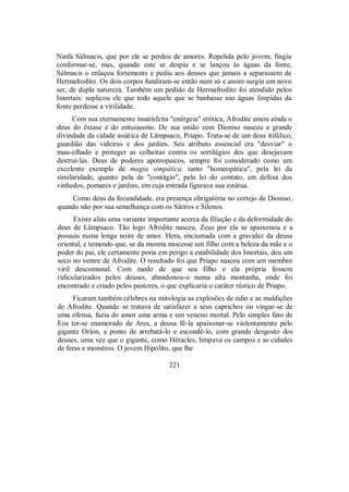 Ninfa Sálmacis, que por ele se perdeu de amores. Repelida pelo jovem, fingiu
conformar-se, mas, quando este se despiu e se lançou às águas da fonte,
Sálmacis o enlaçou fortemente e pediu aos deuses que jamais a separassem de
Hermafrodito. Os dois corpos fundiram-se então num só e assim surgiu um novo
ser, de dupla natureza. Também um pedido de Hermafrodito foi atendido pelos
Imortais: suplicou ele que todo aquele que se banhasse nas águas límpidas da
fonte perdesse a virilidade.
Com sua eternamente insatisfeita "enérgeia" erótica, Afrodite amou ainda o
deus do êxtase e do entusiasmo. De sua união com Dioniso nasceu a grande
divindade da cidade asiática de Lâmpsaco, Priapo. Trata-se de um deus itifálico,
guardião das videiras e dos jardins. Seu atributo essencial era "desviar" o
mau-olhado e proteger as colheitas contra os sortilégios dos que desejavam
destruí-las. Deus de poderes apotropaicos, sempre foi considerado como um
excelente exemplo de magia simpática, tanto "homeopática", pela lei da
similaridade, quanto pela de "contágio", pela lei do contato, em defesa dos
vinhedos, pomares e jardins, em cuja entrada figurava sua estátua.
Como deus da fecundidade, era presença obrigatória no cortejo de Dioniso,
quando não por sua semelhança com os Sátiros e Silenos.
Existe aliás uma variante importante acerca da filiação e da deformidade do
deus de Lâmpsaco. Tão logo Afrodite nasceu, Zeus por ela se apaixonou e a
possuiu numa longa noite de amor. Hera, enciumada com a gravidez da deusa
oriental, e temendo que, se da mesma nascesse um filho com a beleza da mãe e o
poder do pai, ele certamente poria em perigo a estabilidade dos Imortais, deu um
soco no ventre de Afrodite. O resultado foi que Priapo nasceu com um membro
viril descomunal. Com medo de que seu filho e ela própria fossem
ridicularizados pelos deuses, abandonou-o numa alta montanha, onde foi
encontrado e criado pelos pastores, o que explicaria o caráter rústico de Priapo.
Ficaram também célebres na mitologia as explosões de ódio e as maldições
de Afrodite. Quando se tratava de satisfazer a seus caprichos ou vingar-se de
uma ofensa, fazia do amor uma arma e um veneno mortal. Pelo simples fato de
Eos ter-se enamorado de Ares, a deusa fê-la apaixonar-se violentamente pelo
gigante Oríon, a ponto de arrebatá-lo e escondê-lo, com grande desgosto dos
deuses, uma vez que o gigante, como Héracles, limpava os campos e as cidades
de feras e monstros. O jovem Hipólito, que lhe
221
 