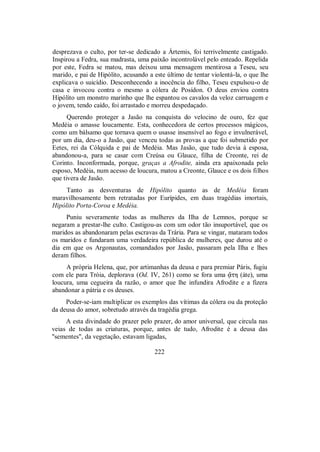desprezava o culto, por ter-se dedicado a Ártemis, foi terrivelmente castigado.
Inspirou a Fedra, sua madrasta, uma paixão incontrolável pelo enteado. Repelida
por este, Fedra se matou, mas deixou uma mensagem mentirosa a Teseu, seu
marido, e pai de Hipólito, acusando a este último de tentar violentá-la, o que lhe
explicava o suicídio. Desconhecendo a inocência do filho, Teseu expulsou-o de
casa e invocou contra o mesmo a cólera de Posídon. O deus enviou contra
Hipólito um monstro marinho que lhe espantou os cavalos da veloz carruagem e
o jovem, tendo caído, foi arrastado e morreu despedaçado.
Querendo proteger a Jasão na conquista do velocino de ouro, fez que
Medéia o amasse loucamente. Esta, conhecedora de certos processos mágicos,
como um bálsamo que tornava quem o usasse insensível ao fogo e invulnerável,
por um dia, deu-o a Jasão, que venceu todas as provas a que foi submetido por
Eetes, rei da Cólquida e pai de Medéia. Mas Jasão, que tudo devia à esposa,
abandonou-a, para se casar com Creúsa ou Glauce, filha de Creonte, rei de
Corinto. Inconformada, porque, graças a Afrodite, ainda era apaixonada pelo
esposo, Medéia, num acesso de loucura, matou a Creonte, Glauce e os dois filhos
que tivera de Jasão.
Tanto as desventuras de Hipólito quanto as de Medéia foram
maravilhosamente bem retratadas por Eurípides, em duas tragédias imortais,
Hipólito Porta-Coroa e Medéia.
Puniu severamente todas as mulheres da Ilha de Lemnos, porque se
negaram a prestar-lhe culto. Castigou-as com um odor tão insuportável, que os
maridos as abandonaram pelas escravas da Trária. Para se vingar, mataram todos
os maridos e fundaram uma verdadeira república de mulheres, que durou até o
dia em que os Argonautas, comandados por Jasão, passaram pela Ilha e lhes
deram filhos.
A própria Helena, que, por artimanhas da deusa e para premiar Páris, fugiu
com ele para Tróia, deplorava (Od. IV, 261) como se fora uma °th (áte), uma
loucura, uma cegueira da razão, o amor que lhe infundira Afrodite e a fizera
abandonar a pátria e os deuses.
Poder-se-iam multiplicar os exemplos das vítimas da cólera ou da proteção
da deusa do amor, sobretudo através da tragédia grega.
A esta divindade do prazer pelo prazer, do amor universal, que circula nas
veias de todas as criaturas, porque, antes de tudo, Afrodite é a deusa das
"sementes", da vegetação, estavam ligadas,
222
 