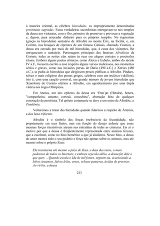 à maneira oriental, as célebres hierodulas, as impropriamente denominadas
prostitutas sagradas. Essas verdadeiras sacerdotisas entregavam-se nos templos
da deusa aos visitantes, com o fito, primeiro de promover e provocar a vegetação
e, depois, para arrecadar dinheiro para os próprios templos. No riquíssimo
(graças às hierodulas) santuário de Afrodite no monte Érix, na Sicília, e, em
Corinto, nos bosques de ciprestes de um famoso Ginásio, chamado Craníon, a
deusa era cercada por mais de mil hierodulas, que, à custa dos visitantes, lhe
enriqueciam o santuário. Personagens principais das famosas Afrodísias de
Corinto, todas as noites elas saíam às ruas em alegres cortejos e procissões
rituais. Embora alguns poetas cômicos, como Alexis e Eubulo, ambos do século
IV a.C, tivessem escrito a esse respeito alguns versos maliciosos, nos momentos
sérios e graves, como nas invasões persas de Dario (490 a.C.) e Xerxes (480
a.C.), se pedia às hierodulas que dirigissem preces públicas a Afrodite. Píndaro,
talvez o mais religioso dos poetas gregos, celebrou com um skÒlion (skólion),
isto é, com uma canção convival, um grande número de jovens hierodulas que
Xenofonte de Corinto ofertou a Afrodite, em agradecimento por uma dupla
vitória nos Jogos Olímpicos.
Em Atenas, um dos epítetos da deusa era ‘Etai/ra (Hetaíra), hetera,
"companheira, amante, cortesã, concubina", abstração feita de qualquer
conotação de prostituta. Tal epíteto certamente se deve a um outro de Afrodite, a
Pandêmia.
Voltaremos a tratar das hierodulas quando falarmos a respeito de Ártemis,
a dea luna triformis.
Afrodite é o símbolo das forças irrefreáveis da fecundidade, não
propriamente em seus frutos, mas em função do desejo ardente que essas
mesmas forças irresistíveis ateiam nas entranhas de todas as criaturas. Eis aí o
motivo por que a deusa é freqüentemente representada entre animais ferozes,
que a escoltam, como no hino homérico a que já aludimos. Nesse hino, a deusa
do amor mostra todo o seu poderio e força não apenas sobre os animais, mas até
mesmo sobre o próprio Zeus:
Ela transtorna até mesmo o juízo de Zeus, o deus dos raios, o mais
poderoso de todos os Imortais; e embora seja tão sábio, a deusa faz dele o
que quer. .. Quando escala o Ida de mil fontes, seguem-na, acariciando-a,
lobos cinzentos, fulvos leões, ursos, velozes panteras, ávidas de procriar.
Ao vê-los, a deusa
223
 