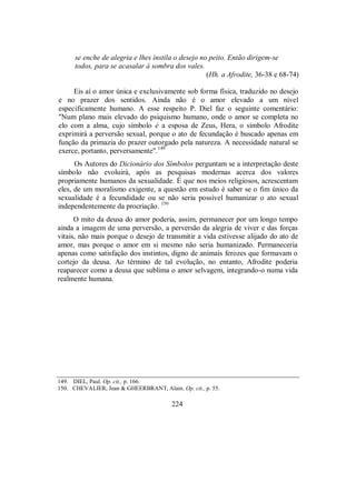 se enche de alegria e lhes instila o desejo no peito. Então dirigem-se
todos, para se acasalar à sombra dos vales.
(Hh. a Afrodite, 36-38 e 68-74)
Eis aí o amor única e exclusivamente sob forma física, traduzido no desejo
e no prazer dos sentidos. Ainda não é o amor elevado a um nível
especificamente humano. A esse respeito P. Diel faz o seguinte comentário:
"Num plano mais elevado do psiquismo humano, onde o amor se completa no
elo com a alma, cujo símbolo é a esposa de Zeus, Hera, o símbolo Afrodite
exprimirá a perversão sexual, porque o ato de fecundação é buscado apenas em
função da primazia do prazer outorgado pela natureza. A necessidade natural se
exerce, portanto, perversamente".149
Os Autores do Dicionário dos Símbolos perguntam se a interpretação deste
símbolo não evoluirá, após as pesquisas modernas acerca dos valores
propriamente humanos da sexualidade. É que nos meios religiosos, acrescentam
eles, de um moralismo exigente, a questão em estudo é saber se o fim único da
sexualidade é a fecundidade ou se não seria possível humanizar o ato sexual
independentemente da procriação. 150
O mito da deusa do amor poderia, assim, permanecer por um longo tempo
ainda a imagem de uma perversão, a perversão da alegria de viver e das forças
vitais, não mais porque o desejo de transmitir a vida estivesse alijado do ato de
amor, mas porque o amor em si mesmo não seria humanizado. Permaneceria
apenas como satisfação dos instintos, digno de animais ferozes que formavam o
cortejo da deusa. Ao término de tal evolução, no entanto, Afrodite poderia
reaparecer como a deusa que sublima o amor selvagem, integrando-o numa vida
realmente humana.
149. DIEL, Paul. Op. cit., p. 166.
150. CHEVALIER, Jean & GHEERBRANT, Alain. Op. cit., p. 55.
224
 