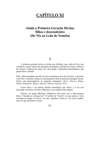 CAPÍTULO XI
Ainda a Primeira Geração Divina:
filhos e descendentes
(De Nix ao Leão de Neméia)
1
A primeira geração divina se fecha com Afrodite, mas, além de Nix, que
continuou a gerar, temos das principais divindades, nascidas de Urano e Géia ou
do sangue e esperma do deus Céu, uma longa e importante descendência, que
passaremos a estudar.
NIX, velha divindade, nascida do Caos na primeira fase do Universo, e que dera
à luz Éter e Hemera, tornou-se extremamente fértil na primeira progênie divina.
Gerou, por partenogênese, as seguintes abstrações: Moro, Tânatos, Hipno,
Momo, Hespérides, Queres, Moîras, Nêmesis, Gueras e Éris.
Como Moro é da mesma família etimológica que Moîra e a ela está
associado, de direito e de fato, falaremos a seu respeito mais adiante.
Tânatos, em grego Θ£nato$ (Thánatos), tem como raiz o indo-europeu
dhuen, "dissipar-se, extinguir-se". O sentido de "morrer", ao que parece, é uma
inovação do grego. O morrer, no caso, significa ocultar-se, ser como sombra,
uma vez que na Grécia o morto
225
 