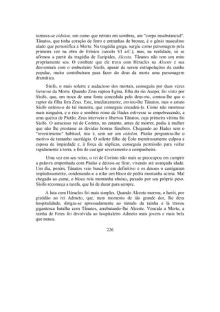 tornava-se eídolon, um como que retrato em sombras, um "corpo insubstancial".
Tânatos, que tinha coração de ferro e entranhas de bronze, é o gênio masculino
alado que personifica a Morte. Na tragédia grega, surgiu como personagem pela
primeira vez na obra de Erínico (século VI a.C.), mas, na realidade, só se
afirmou a partir da tragédia de Eurípides, Alceste. Tânatos não tem um mito
propriamente seu. O combate que ele trava com Héracles na Alceste e sua
desventura com o embusteiro Sísifo, apesar de serem extrapolações de cunho
popular, muito contribuíram para fazer do deus da morte uma personagem
dramática.
Sísifo, o mais solerte e audacioso dos mortais, conseguiu por duas vezes
livrar-se da Morte. Quando Zeus raptou Egina, filha do rio Asopo, foi visto por
Sísifo, que, em troca de uma fonte concedida pelo deus-rio, contou-lhe que o
raptor da filha fora Zeus. Este, imediatamente, enviou-lhe Tânatos, mas o astuto
Sísifo enleou-o de tal maneira, que conseguiu encadeá-lo. Como não morresse
mais ninguém, e o rico e sombrio reino de Hades estivesse se empobrecendo, a
uma queixa de Plutão, Zeus interveio e libertou Tânatos, cuja primeira vítima foi
Sísifo. O astucioso rei de Corinto, no entanto, antes de morrer, pediu à mulher
que não lhe prestasse as devidas honras fúnebres. Chegando ao Hades sem o
"revestimento" habitual, isto é, sem ser um eídolon, Plutão perguntou-lhe o
motivo de tamanho sacrilégio. O solerte filho de Éolo mentirosamente culpou a
esposa de impiedade e, à força de súplicas, conseguiu permissão para voltar
rapidamente à terra, a fim de castigar severamente a companheira.
Uma vez em seu reino, o rei de Corinto não mais se preocupou em cumprir
a palavra empenhada com Plutão e deixou-se ficar, vivendo até avançada idade.
Um dia, porém, Tânatos veio buscá-lo em definitivo e os deuses o castigaram
impiedosamente, condenando-o a rolar um bloco de pedra montanha acima. Mal
chegado ao cume, o bloco rola montanha abaixo, puxado por seu próprio peso.
Sísifo recomeça a tarefa, que há de durar para sempre.
A luta com Héracles foi mais simples. Quando Alceste morreu, o herói, por
gratidão ao rei Admeto, que, num momento de tão grande dor, lhe dera
hospitalidade, dirigiu-se apressadamente ao túmulo da rainha e lá travou
gigantesca batalha com Tânatos, arrebatando-lhe Alceste. Vencida a Morte, a
rainha de Feres foi devolvida ao hospitaleiro Admeto mais jovem e mais bela
que nunca.
226
 