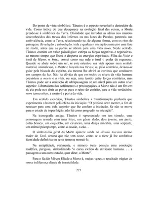 Do ponto de vista simbólico, Tânatos é o aspecto perecível e destruidor da
vida. Como índice do que desaparece na evolução fatal das coisas, a Morte
prende-se à simbólica da Terra. Divindade que introduz as almas nos mundos
desconhecidos das trevas dos Infernos ou nas luzes do Paraíso, patenteia sua
ambivalência, como a Terra, relacionando-se, de alguma forma, com os ritos de
passagem. Revelação e Introdução, toda e qualquer iniciação passa por uma fase
de morte, antes que as portas se abram para uma vida nova. Neste sentido,
Tânatos contém um valor psicológico: extirpa as forças negativas e regressivas,
ao mesmo tempo que libera e desperta as energias espirituais. Filha da Noite e
irmã de Hipno, o Sono, possui como sua mãe e irmã o poder de regenerar.
Quando se abate sobre um ser, se este orientou sua vida apenas num sentido
material, animalesco, a Morte o lançará nas trevas; se, pelo contrário, deixou-se
guiar pela bússola do espírito, ela mesma lhe abrirá as cortinas que conduzem
aos campos da luz. Não há dúvida de que em todos os níveis da vida humana
coexistem a morte e a vida, ou seja, uma tensão entre forças contrárias, mas
Tânatos pode ser a condição de ultrapassagem de um nível para um outro nível
superior. Libertadora dos sofrimentos e preocupações, a Morte não é um fim em
si; ela pode nos abrir as portas para o reino do espírito, para a vida verdadeira:
mors ianua uitae, a morte é a porta da vida.
Em sentido esotérico, Tânatos simboliza a transformação profunda que
experimenta o homem pelo efeito da iniciação: "O profano deve morrer, a fim de
renascer para uma vida superior que lhe confere a iniciação. Se não se morre
para o estado de imperfeição, não há como progredir na iniciação".
Na iconografia antiga, Tânatos é representado por um túmulo, uma
personagem armada com uma foice, um gênio alado, dois jovens, um preto,
outro branco, um esqueleto, um cavaleiro, uma dança macabra, uma serpente,
um animal psicopompo, como o cavalo, o cão.. .
O simbolismo geral da Morte aparece ainda no décimo terceiro arcano
maior do Tarô, arcano que não tem nome, como se o treze já lhe conferisse
identidade definitiva ou se se temesse nomeá-lo.
Na antigüidade, realmente, o número treze possuía uma conotação
maléfica, perigosa, simbolizando "o curso cíclico da atividade humana. . . a
passagem a um outro estado, quer dizer, a Morte".
Para o lúcido Mircea Eliade a Morte é, muitas vezes, o resultado trágico de
nossa indiferença diante da imortalidade.
227
 