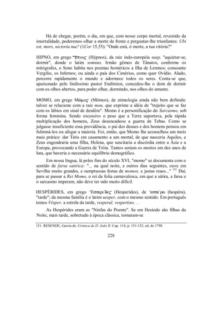 Há de chegar, porém, o dia, em que, com nosso corpo mortal, revestido da
imortalidade, poderemos olhar a morte de frente e perguntar-lhe triunfantes: Ubi
est, mors, uictoria tua? (1Cor 15,55): "Onde está, ó morte, a tua vitória?"
HIPNO, em grego pno$ (Hýpnos), da raiz indo-européia suep, "aquietar-se,
dormir", donde o latim somnus. Irmão gêmeo de Tânatos, conforme os
mitógrafos, o Sono habita nos poemas homéricos a Ilha de Lemnos; consoante
Vergílio, os Infernos; ou ainda o país dos Cimérios, como quer Ovídio. Alado,
percorre rapidamente o mundo e adormece todos os seres. Conta-se que,
apaixonado pelo lindíssimo pastor Endímion, concedeu-lhe o dom de dormir
com os olhos abertos, para poder olhar, dormindo, nos olhos do amante.
MOMO, em grego Mçmo$ (Mômos), de etimologia ainda não bem definida:
talvez se relacione com a raiz mou, que exprime a idéia de "trejeito que se faz
com os lábios em sinal de desdém". Momo é a personificação do Sarcasmo, sob
forma feminina. Sendo excessivo o peso que a Terra suportava, pela rápida
multiplicação dos homens, Zeus desencadeou a guerra de Tebas. Como se
julgasse insuficiente essa providência, o pai dos deuses e dos homens pensou em
fulminá-los ou afogar a maioria. Foi, então, que Momo lhe aconselhou um meio
mais prático: dar Tétis em casamento a um mortal, de que nasceria Aquiles, e
Zeus engendraria uma filha, Helena, que suscitaria a discórdia entre a Ásia e a
Europa, provocando a Guerra de Tróia. Tantos seriam os mortos em dez anos de
luta, que haveria o necessário equilíbrio demográfico.
Em nossa língua, lá pelos fins do século XVI, "momo" se documenta com o
sentido de farsa satírica: "... na qual noite, e outros dias seguintes, ouve em
Sevilha muito grandes, e sumptuosas festas de momos, e justas reaes..." 151
Daí,
para se passar a Rei Momo, o rei da folia carnavalesca, em que a sátira, a farsa e
o sarcasmo imperam, não deve ter sido muito difícil.
HESPÉRIDES, em grego ‘Esperi/de$ (Hesperídes), de ‘espe/ra (hespéra),
"tarde"; da mesma família é o latim uesper, com o mesmo sentido. Em português
temos Vésper, a estrela da tarde, vesperal, vespertino. . .
As Hespérides eram as "Ninfas do Poente". Se em Hesíodo são filhas da
Noite, mais tarde, sobretudo à época clássica, tornaram-se
151. RESENDE, Garcia de. Crônica de D. João II. Cap. 114, p. 151-152, ed. de 1798.
228
 