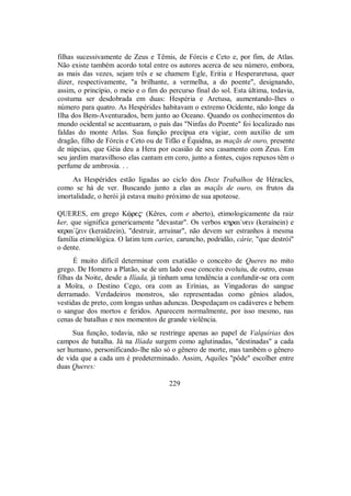 filhas sucessivamente de Zeus e Têmis, de Fórcis e Ceto e, por fim, de Atlas.
Não existe também acordo total entre os autores acerca de seu número, embora,
as mais das vezes, sejam três e se chamem Egle, Eritia e Hesperaretusa, quer
dizer, respectivamente, "a brilhante, a vermelha, a do poente", designando,
assim, o princípio, o meio e o fim do percurso final do sol. Esta última, todavia,
costuma ser desdobrada em duas: Hespéria e Aretusa, aumentando-Ihes o
número para quatro. As Hespérides habitavam o extremo Ocidente, não longe da
Ilha dos Bem-Aventurados, bem junto ao Oceano. Quando os conhecimentos do
mundo ocidental se acentuaram, o país das "Ninfas do Poente" foi localizado nas
faldas do monte Atlas. Sua função precípua era vigiar, com auxílio de um
dragão, filho de Fórcis e Ceto ou de Tifão e Équidna, as maçãs de ouro, presente
de núpcias, que Géia deu a Hera por ocasião de seu casamento com Zeus. Em
seu jardim maravilhoso elas cantam em coro, junto a fontes, cujos repuxos têm o
perfume de ambrosia. . .
As Hespérides estão ligadas ao ciclo dos Doze Trabalhos de Héracles,
como se há de ver. Buscando junto a elas as maçãs de ouro, os frutos da
imortalidade, o herói já estava muito próximo de sua apoteose.
QUERES, em grego Kùre$ (Kêres, com e aberto), etimologicamente da raiz
ker, que significa genericamente "devastar". Os verbos khrai/nein (keraínein) e
kerai/ζein (keraídzein), "destruir, arruinar", não devem ser estranhos à mesma
família etimológica. O latim tem caries, caruncho, podridão, cárie, "que destrói"
o dente.
É muito difícil determinar com exatidão o conceito de Queres no mito
grego. De Homero a Platão, se de um lado esse conceito evoluiu, de outro, essas
filhas da Noite, desde a Ilíada, já tinham uma tendência a confundir-se ora com
a Moîra, o Destino Cego, ora com as Erínias, as Vingadoras do sangue
derramado. Verdadeiros monstros, são representadas como gênios alados,
vestidas de preto, com longas unhas aduncas. Despedaçam os cadáveres e bebem
o sangue dos mortos e feridos. Aparecem normalmente, por isso mesmo, nas
cenas de batalhas e nos momentos de grande violência.
Sua função, todavia, não se restringe apenas ao papel de Valquírias dos
campos de batalha. Já na Ilíada surgem como aglutinadas, "destinadas" a cada
ser humano, personificando-lhe não só o gênero de morte, mas também o gênero
de vida que a cada um é predeterminado. Assim, Aquiles "pôde" escolher entre
duas Queres:
229
 