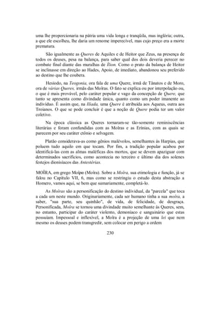 uma lhe proporcionaria na pátria uma vida longa e tranqüila, mas inglória; outra,
a que ele escolheu, lhe daria um renome imperecível, mas cujo preço era a morte
prematura.
São igualmente as Queres de Aquiles e de Heitor que Zeus, na presença de
todos os deuses, pesa na balança, para saber qual dos dois deveria perecer no
combate final diante das muralhas de Ílion. Como o prato da balança de Heitor
se inclinasse em direção ao Hades, Apoio, de imediato, abandonou seu preferido
ao destino que lhe coubera.
Hesíodo, na Teogonia, ora fala de uma Quere, irmã de Tânatos e de Moro,
ora de várias Queres, irmãs das Moîras. O fato se explica ou por interpolação ou,
o que é mais provável, pelo caráter popular e vago da concepção de Quere, que
tanto se apresenta como divindade única, quanto como um poder imanente ao
indivíduo. É assim que, na Ilíada, uma Quere é atribuída aos Aqueus, outra aos
Troianos. O que se pode concluir é que a noção de Quere podia ter um valor
coletivo.
Na época clássica as Queres tornaram-se tão-somente reminiscências
literárias e foram confundidas com as Moîras e as Erínias, com as quais se
parecem por seu caráter ctônio e selvagem.
Platão considerava-as como gênios malévolos, semelhantes às Harpias, que
poluem tudo aquilo em que tocam. Por fim, a tradição popular acabou por
identificá-las com as almas maléficas dos mortos, que se devem apaziguar com
determinados sacrifícios, como acontecia no terceiro e último dia dos solenes
festejos dionisíacos das Antestérias.
MOÎRA, em grego Moîra (Moîra). Sobre a Moîra, sua etimologia e função, já se
falou no Capítulo VII, 6, mas como se restringiu o estudo desta abstração a
Homero, vamos aqui, se bem que sumariamente, completá-lo.
As Moîras são a personificação do destino individual, da "parcela" que toca
a cada um neste mundo. Originariamente, cada ser humano tinha a sua moîra, a
saber, "sua parte, seu quinhão", de vida, de felicidade, de desgraça.
Personificada, Moîra se tornou uma divindade muito semelhante às Queres, sem,
no entanto, participar do caráter violento, demoníaco e sanguinário que estas
possuíam. Impessoal e inflexível, a Moîra é a projeção de uma lei que nem
mesmo os deuses podem transgredir, sem colocar em perigo a ordem
230
 
