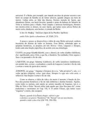 universal. É a Moîra, por exemplo, que impede um deus de prestar socorro a um
herói no campo de batalha ou de tentar salvá-lo, quando chegou sua hora de
morrer. Linhas atrás, ao falar das Queres, fizemos menção de Apoio, que
abandonou Heitor, seu herói favorito, quando o prato da balança do baluarte de
Tróia se inclinou para o Hades. Num simples e doloroso hemistíquio, Homero
nos mostra como os deuses, no caso Apoio, que tantas vezes salvou Heitor da
morte certa, obedecem, sem hesitar, à vontade da Moîra:
li/pen de Φoibo$ ’ApÒllwn (lípen dè he Phoîbos Apóllon):
então Febo Apolo o abandonou. (Il. XXII, 213).
A pouco e pouco se desenvolveu a idéia de uma Moîra universal, senhora
inconteste do destino de todos os homens. Essa Moîra, sobretudo após as
epopéias homéricas, se projetou em três Moîras: Cloto, Láquesis e Átropos,
tendo cada uma função específica, de acordo com sua etimologia:
CLOTO, em grego Klwθû (Klothô, com o aberto), do verbo klèθein (klóthein),
fiar, significando, pois, Cloto, a que fia, a fiandeira. Na realidade, Cloto segura o
fuso e vai puxando o fio da vida.
LÁQUESIS, em grego Λ£kesi$ (Lákhesis), do verbo lagk£nein (lankhánein),
em sentido lato, sortear, a sorteadora: a tarefa de Láquesis é enrolar o fio da vida
e sortear o nome de quem deve morrer.
ÁTROPOS, em grego ’Atropo$ (Átropos) de a (a, "alfa privativo"), não, e o
verbo tre/pein (trépein), voltar, quer dizer, Átropos é a que não volta atrás, a
inflexível. Sua função é cortar o fio da vida.
Como se observa, a idéia da vida e da morte é inerente à função de fiar.
Nos dois poemas homéricos o fio da vida simboliza o destino humano. Aquiles,
como todos os mortais, está sujeito ao sorteio macabro de Láquises, isto é, o
filho de Tétis e Peleu "deverá sofrer tudo aquilo que Aîsa fiou para ele", como
traduzimos e mostramos no Cap. VII, 6. O astuto Ulisses, que tantas vezes
"enganou" a morte, não escapará:
Depois, quando lá (a Ítaca) chegar, sofrerá o que
o destino e as graves "fiandeiras" lhe "fiaram" em seu nascimento,
quando a mãe o deu à luz (Od. VII, 196-198).
231
 