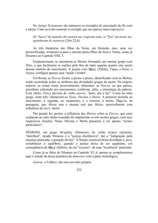 No Antigo Testamento são inúmeros os exemplos de associação do fio com
a morte. Citar-se-á tão-somente o exemplo que nos parece mais expressivo:
Os "laços" da mansão dos mortos me cingiram todo, os "fios" da morte me
apanharam de surpresa (2Sm 22,6).
As três fiandeiras são filhas da Noite, em Hesíodo, mas, uma vez
personificadas, tornaram-se para o mesmo poeta filhas de Zeus e Têmis, como já
frisamos no Capítulo VIII, 3.
Freqüentemente se encontram as Moiras formando um mesmo grupo com
Ilítia, o que facilmente se explica pelo fato de tanto aquelas quanto esta serem
deusas também do nascimento. A junção com Ûbri$ (Týkhe), Tique, a Sorte, o
Acaso, configura apenas uma "noção vizinha".
Em Roma, as Parcas foram, a pouco e pouco, identificadas com as Moîras,
tendo assimilado todos os atributos das divindades gregas da morte. Na origem,
todavia, as coisas eram, possivelmente, diferentes: as Parcas, ao que parece,
presidiam sobretudo aos nascimentos, conforme, aliás, a etimologia da palavra.
Com efeito, Parca provém do verbo parere, "parir, dar à luz". Como no mito
grego, eram três: chamavam-se Nona, Decima e Morta. A primeira presidia ao
nascimento; a segunda, ao casamento; e a terceira, à morte. Diga-se, de
passagem, que Morta tem a mesma raiz que Moîra, possivelmente com
influência de mors, morte.
Tão grande foi, porém, a influência das Moîras sobre as Parcas, que estas
acabaram no mito latino tomando de empréstimo os três nomes gregos, com suas
respectivas funções. Nona, Décima e Morta passaram a ser apenas "nomes
particulares".
NÊMESIS, em grego Ne/mesi$ (Némesis), do verbo ne/mein (némein),
"distribuir", donde Nêmesis é a "justiça distributiva", daí a "indignação pela
injustiça praticada, a punição divina". A função essencial desta divindade é, pois,
restabelecer o equilíbrio, quando a justiça deixa de ser equânime, em
conseqüência da Ûbri$ (hýbris), de um "excesso", de uma "insolência" praticada.
Como já se falou de Nêmesis no Capítulo VI ,4, apenas se complementou
aqui o estudo da deusa punidora da démesure com a parte etimológica.
Guéras, a Velhice, não tem um mito próprio.
232
 