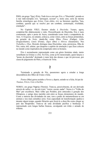ÉRIS, em grego ”Eri$ (Éris). Tudo leva a crer que Éris, a "Discórdia", prenda-se
à raiz indo-européia erei, "perseguir, acossar" e, neste caso, seria da mesma
família etimológica que Erínia. Com efeito, éris na literatura significa "luta,
combate, querela que se resolve por um combate, contestação, rivalidade,
emulação".
No Capítulo VIII,5, fizemos alusão à Discórdia. Vamos, agora,
completar-lhe didaticamente o mito. Personificação da Discórdia, Éris é mais
comumente, após o poeta de Ascra, considerada como irmã e companheira de
Ares. A Teogonia, no entanto, coloca-a, como vimos, entre as forças primordiais,
na geração da Noite, dando-lhe como filhos Pónos (Fadiga), Léthe
(Esquecimento), Limós (Fome), Álgos (Dor) e Hórcos (Juramento). Nos
Trabalhos e Dias, Hesíodo distingue duas Discórdias: uma, perniciosa, filha de
Nix; outra, útil, salutar, que desperta o espírito de emulação e que Zeus colocou
no mundo como inspiradora da competição entre os homens.
Éris é normalmente representada como um gênio feminino alado, muito
semelhante às Erínias e a Íris. Foi Éris, como já foi mencionado, quem lançou o
"pomo da discórdia" destinado à mais bela das deusas e que irá provocar, por
causa do julgamento de Páris, a Guerra de Tróia.
2
Terminada a geração de Nix, passaremos agora a estudar a longa
descendência dos filhos de Urano e Géia.
Pontos (Mar) gerou sozinho a Nereu e, depois, unindo-se a Géia, foi pai de
Taumas, Fórcis, Ceto e Euríbia.
NEREU, em grego NhreÚ$ (Nereús). Trata-se, possivelmente, de um derivado
através do sufixo -ro, da raiz (s)nã, "correr, escoar, nadar". Nereu é o "Velho do
Mar" por excelência. Mais velho que Posídon, pois antecedeu à geração dos
Olímpicos, o antigo deus marinho está entre as forças elementares do mundo.
Como a maioria das divindades do mar, tem o poder de metamorfosear-se em
animais e nos mais estranhos seres. Essa capacidade de transformação ajudou-o
durante algum tempo, quando Héracles quis forçá-lo a dizer-lhe como chegar ao
país das Hespérides. Trata-se de uma divindade pacífica e benfazeja. É
representado com longas barbas brancas, cavalgando um tritão e armado de
tridente.
233
 