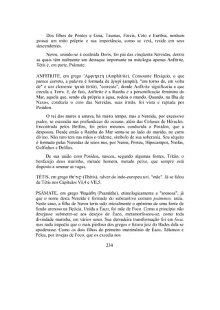 Dos filhos de Pontos e Géia, Taumas, Fórcis, Ceto e Euríbia, nenhum
possui um mito próprio e sua importância, como se verá, reside em seus
descendentes.
Nereu, unindo-se à oceânida Doris, foi pai das cinqüenta Nereidas, dentre
as quais têm realmente um destaque importante na mitologia apenas Anfitrite,
Tétis e, em parte, Psâmate.
ANFITRITE, em grego ’Amfitrith (Amphitríte). Consoante Hesíquio, o que
parece correto, a palavra é formada de âjwpí (amphí), "em torno de, em volta
de" e um elemento tritè (tritó), "corrente", donde Anfitrite significaria a que
circula a Terra. E, de fato, Anfitrite é a Rainha e a personificação feminina do
Mar, aquela que, sendo ela própria a água, rodeia o mundo. Quando, na Ilha de
Naxos, conduzia o coro das Nereidas, suas irmãs, foi vista e raptada por
Posídon.
O rei dos mares a amava, há muito tempo, mas a Nereida, por excessivo
pudor, se escondia nas profundezas do oceano, além das Colunas de Héracles.
Encontrada pelos Delfins, foi pelos mesmos conduzida a Posídon, que a
desposou. Desde então a Rainha do Mar senta-se ao lado do marido, no carro
divino. Não raro tem nas mãos o tridente, símbolo de sua soberania. Seu séquito
é formado pelas Nereidas de seios nus, por Nereu, Proteu, Hipocampos, Ninfas,
Golfinhos e Delfins.
De sua união com Posídon, nasceu, segundo algumas fontes, Tritão, o
benfazejo deus marinho, metade homem, metade peixe, que sempre está
disposto a serenar as vagas.
TÉTIS, em grego Θe/ti$ (Thétis), talvez do indo-europeu teti, "mãe". Já se falou
de Tétis nos Capítulos VI,4 e VII,5.
PSÂMATE, em grego Ψam£θh (Psamáthe), etimologicamente a "arenosa", já
que o nome desta Nereida é formado do substantivo comum psámmos, areia.
Neste caso, a filha de Nereu teria sido inicialmente o epônimo de uma fonte de
fundo arenoso na Beócia. Unida a Éaco, foi mãe de Foco. Como a princípio não
desejasse submeter-se aos desejos de Éaco, metamorfoseou-se, como toda
divindade marinha, em vários seres. Sua derradeira transformação foi em foca,
mas nada impediu que o mais piedoso dos gregos e futuro juiz do Hades dela se
apoderasse. Como os dois filhos do primeiro matrimônio de Éaco, Télamon e
Peleu, por invejas de Foco, que os excedia nos
234
 