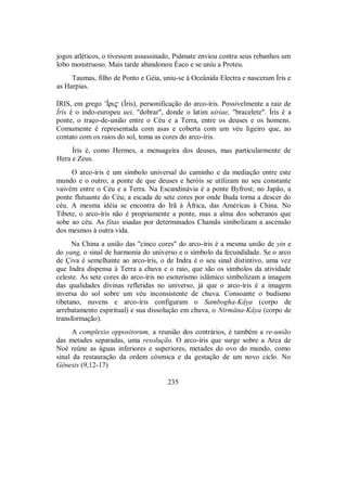 jogos atléticos, o tivessem assassinado, Psâmate enviou contra seus rebanhos um
lobo monstruoso. Mais tarde abandonou Éaco e se uniu a Proteu.
Taumas, filho de Ponto e Géia, uniu-se à Oceânida Electra e nasceram Íris e
as Harpias.
ÍRIS, em grego ’Îri$ (Îris), personificação do arco-íris. Possivelmente a raiz de
Íris é o indo-europeu uei, "dobrar", donde o latim uiriae, "bracelete". Íris é a
ponte, o traço-de-união entre o Céu e a Terra, entre os deuses e os homens.
Comumente é representada com asas e coberta com um véu ligeiro que, ao
contato com os raios do sol, toma as cores do arco-íris.
Íris é, como Hermes, a mensageira dos deuses, mas particularmente de
Hera e Zeus.
O arco-íris é um símbolo universal do caminho e da mediação entre este
mundo e o outro; a ponte de que deuses e heróis se utilizam no seu constante
vaivém entre o Céu e a Terra. Na Escandinávia é a ponte Byfrost; no Japão, a
ponte flutuante do Céu; a escada de sete cores por onde Buda torna a descer do
céu. A mesma idéia se encontra do Irã à África, das Américas à China. No
Tibete, o arco-íris não é propriamente a ponte, mas a alma dos soberanos que
sobe ao céu. As fitas usadas por determinados Chamãs simbolizam a ascensão
dos mesmos à outra vida.
Na China a união das "cinco cores" do arco-íris é a mesma união de yin e
do yang, o sinal de harmonia do universo e o símbolo da fecundidade. Se o arco
de Çiva é semelhante ao arco-íris, o de Indra é o seu sinal distintivo, uma vez
que Indra dispensa à Terra a chuva e o raio, que são os símbolos da atividade
celeste. As sete cores do arco-íris no esoterismo islâmico simbolizam a imagem
das qualidades divinas refletidas no universo, já que o arco-íris é a imagem
inversa do sol sobre um véu inconsistente de chuva. Consoante o budismo
tibetano, nuvens e arco-íris configuram o Sambogha-Kâya (corpo de
arrebatamento espiritual) e sua dissolução em chuva, o Nirmâna-Kâya (corpo de
transformação).
A complexio oppositorum, a reunião dos contrários, é também a re-união
das metades separadas, uma resolução. O arco-íris que surge sobre a Arca de
Noé reúne as águas inferiores e superiores, metades do ovo do mundo, como
sinal da restauração da ordem cósmica e da gestação de um novo ciclo. No
Gênesis (9,12-17)
235
 