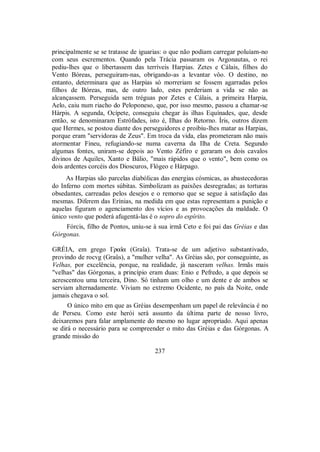 principalmente se se tratasse de iguarias: o que não podiam carregar poluíam-no
com seus escrementos. Quando pela Trácia passaram os Argonautas, o rei
pediu-lhes que o libertassem das terríveis Harpias. Zetes e Cálais, filhos do
Vento Bóreas, perseguiram-nas, obrigando-as a levantar vôo. O destino, no
entanto, determinara que as Harpias só morreriam se fossem agarradas pelos
filhos de Bóreas, mas, de outro lado, estes perderiam a vida se não as
alcançassem. Perseguida sem tréguas por Zetes e Cálais, a primeira Harpia,
Aelo, caiu num riacho do Peloponeso, que, por isso mesmo, passou a chamar-se
Hárpis. A segunda, Ocípete, conseguiu chegar às ilhas Equínades, que, desde
então, se denominaram Estrófades, isto é, Ilhas do Retorno. Íris, outros dizem
que Hermes, se postou diante dos perseguidores e proibiu-lhes matar as Harpias,
porque eram "servidoras de Zeus". Em troca da vida, elas prometeram não mais
atormentar Fineu, refugiando-se numa caverna da Ilha de Creta. Segundo
algumas fontes, uniram-se depois ao Vento Zéfiro e geraram os dois cavalos
divinos de Aquiles, Xanto e Bálio, "mais rápidos que o vento", bem como os
dois ardentes corcéis dos Dioscuros, Flógeo e Hárpago.
As Harpias são parcelas diabólicas das energias cósmicas, as abastecedoras
do Inferno com mortes súbitas. Simbolizam as paixões desregradas; as torturas
obsedantes, carreadas pelos desejos e o remorso que se segue à satisfação das
mesmas. Diferem das Erínias, na medida em que estas representam a punição e
aquelas figuram o agenciamento dos vícios e as provocações da maldade. O
único vento que poderá afugentá-las é o sopro do espírito.
Fórcis, filho de Pontos, uniu-se à sua irmã Ceto e foi pai das Gréias e das
Górgonas.
GRÉIA, em grego Γraîa (Graîa). Trata-se de um adjetivo substantivado,
provindo de rocvg (Graûs), a "mulher velha". As Gréias são, por conseguinte, as
Velhas, por excelência, porque, na realidade, já nasceram velhas. Irmãs mais
"velhas" das Górgonas, a princípio eram duas: Enio e Pefredo, a que depois se
acrescentou uma terceira, Dino. Só tinham um olho e um dente e de ambos se
serviam alternadamente. Viviam no extremo Ocidente, no país da Noite, onde
jamais chegava o sol.
O único mito em que as Gréias desempenham um papel de relevância é no
de Perseu. Como este herói será assunto da última parte de nosso livro,
deixaremos para falar amplamente do mesmo no lugar apropriado. Aqui apenas
se dirá o necessário para se compreender o mito das Gréias e das Górgonas. A
grande missão do
237
 