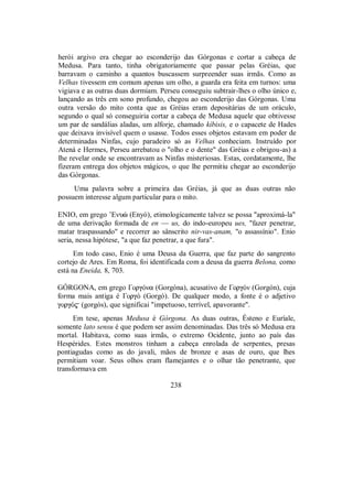 herói argivo era chegar ao esconderijo das Górgonas e cortar a cabeça de
Medusa. Para tanto, tinha obrigatoriamente que passar pelas Gréias, que
barravam o caminho a quantos buscassem surpreender suas irmãs. Como as
Velhas tivessem em comum apenas um olho, a guarda era feita em turnos: uma
vigiava e as outras duas dormiam. Perseu conseguiu subtrair-lhes o olho único e,
lançando as três em sono profundo, chegou ao esconderijo das Górgonas. Uma
outra versão do mito conta que as Gréias eram depositárias de um oráculo,
segundo o qual só conseguiria cortar a cabeça de Medusa aquele que obtivesse
um par de sandálias aladas, um alforje, chamado kíbisis, e o capacete de Hades
que deixava invisível quem o usasse. Todos esses objetos estavam em poder de
determinadas Ninfas, cujo paradeiro só as Velhas conheciam. Instruído por
Atená e Hermes, Perseu arrebatou o "olho e o dente" das Gréias e obrigou-as) a
lhe revelar onde se encontravam as Ninfas misteriosas. Estas, cordatamente, lhe
fizeram entrega dos objetos mágicos, o que lhe permitiu chegar ao esconderijo
das Górgonas.
Uma palavra sobre a primeira das Gréias, já que as duas outras não
possuem interesse algum particular para o mito.
ENIO, em grego ’Enuè (Enyó), etimologicamente talvez se possa "aproximá-la"
de uma derivação formada de en — us, do indo-europeu ues, "fazer penetrar,
matar traspassando" e recorrer ao sânscrito nir-vas-anam, "o assassínio". Enio
seria, nessa hipótese, "a que faz penetrar, a que fura".
Em todo caso, Enio é uma Deusa da Guerra, que faz parte do sangrento
cortejo de Ares. Em Roma, foi identificada com a deusa da guerra Belona, como
está na Eneida, 8, 703.
GÓRGONA, em grego ΓorgÒna (Gorgóna), acusativo de ΓorgÒn (Gorgón), cuja
forma mais antiga é ΓorgÒ (Gorgó). De qualquer modo, a fonte é o adjetivo
gorgÒ$ (gorgós), que significai "impetuoso, terrível, apavorante".
Em tese, apenas Medusa é Górgona. As duas outras, Ésteno e Euríale,
somente lato sensu é que podem ser assim denominadas. Das três só Medusa era
mortal. Habitava, como suas irmãs, o extremo Ocidente, junto ao país das
Hespérides. Estes monstros tinham a cabeça enrolada de serpentes, presas
pontiagudas como as do javali, mãos de bronze e asas de ouro, que lhes
permitiam voar. Seus olhos eram flamejantes e o olhar tão penetrante, que
transformava em
238
 