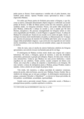 pedra quem as fixasse. Eram espantosas e temidas não só pelos homens, mas
também pelos deuses. Apenas Posídon ousou aproximar-se delas e ainda
engravidou Medusa.
Foi então que Perseu partiu do Ocidente para matar a Górgona, o que fez,
como se narrou, utilizando determinados objetos mágicos e sobretudo seu escudo
polido de bronze. O filho de Dânae pairou acima dos três monstros, graças às
sandálias aladas. As Górgonas dormiam. Perseu, sem poder olhar diretamente
para Medusa, refletiu-lhe a cabeça no escudo e, com a espada que lhe dera
Hermes, decapitou-a. Do pescoço ensangüentado da Górgona saíram os dois
seres engendrados por Posídon, o cavalo Pégaso e o gigante Crisaor. A cabeça de
Medusa foi colocada por Atená em seu escudo ou no centro da égide. Assim, os
inimigos da deusa eram transformados em pedra, se olhassem para ela. O sangue
que escorreu do pescoço do monstro foi recolhido pelo herói, uma vez que este
sangue tinha propriedades mágicas: o que correu da veia esquerda era um veneno
mortal, instantâneo; o da veia direita era um remédio salutar, capaz de ressuscitar
os mortos.
Além do mais, uma só mecha da outrora lindíssima cabeleira da Górgona
apresentada a um exército invasor era bastante para pô-lo em fuga.
O mitologema de Medusa evoluiu muito desde suas origens até a época
helenística. De início, a Górgona, apesar de monstro, é uma das divindades
primordiais, pertencente à geração pré-olímpica. Depois, foi tida como vítima de
uma metamorfose. Conta-se que Medusa era uma jovem lindíssima e muito
orgulhosa de sua cabeleira. Tendo, porém, ousado competir em beleza com
Atená, esta eriçou-lhe a cabeça de serpentes e transformou-a em Górgona. Há
uma variante: a deusa da inteligência puniu a Medusa, porque Posídon, tendo-a
raptado, violou-a dentro de um templo da própria Atená.
Três irmãs, três monstros, a cabeça aureolada de serpentes venenosas,
presas de javalis, mãos de bronze, asas de ouro: Medusa, Ésteno, Euríale. São os
símbolos do inimigo que se tem que combater. As deformações monstruosas da
psique, consoante Chevalier e Gheerbrant152
, se devem às forças pervertidas de
três pulsões: sociabilidade, sexualidade, espiritualidade.
Euríale seria a perversão sexual, Ésteno, a perversão social, e Medusa a
principal dessas pulsões, a pulsão espiritual e evolutiva,
152. CHEVALIER, Jean & GHEERBRANT, Alain. Op. cit., p. 482.
239
 