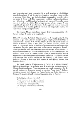 mas pervertida em frívola estagnação. Só se pode combater a culpabilidade
oriunda da exaltação frívola dos desejos pelo esforço em realizar a justa medida,
a harmonia. É isto, aliás, o que simboliza, face à perseguição, a busca de refúgio
no templo de Apoio, em Delfos, onde reinam o equilíbrio e a harmonia, cifrados
no gnùθi s¢ntÒn (gnôthi s'autón), "conhece-te a ti mesmo". Quem olha para a
cabeça de Medusa se petrifica. Não seria por que ela reflete a imagem de uma
culpabilidade pessoal? O reconhecimento da falta, porém, baseado num justo
conhecimento de si mesmo, pode se perverter em exasperação doentia, em
consciência escrupulosa e paralisante.
Em resumo, Medusa simboliza a imagem deformada, que petrifica pelo
horror, em lugar de esclarecer com eqüidade.
PÉGASO, em grego ΠÇlaso$ (Pégasos), derivado de phlÇ (pegué), "fonte",
cuja raiz, ao que parece, é o indo-europeu bhãghã, "regato", variante de hhãg-, o
que explicaria o alemão Bach, "riacho, ribeiro". Nasceu este cavalo alado das
"fontes do Oceano", como se dizia, isto é, no extremo Ocidente, quando da
morte da Górgona por Perseu. O mito ora o apresenta como oriundo do pescoço
de Medusa, ora como gerado pela Terra, fecundada com o sangue do monstro.
Assim que nasceu, voou para o Olimpo, onde se colocou a serviço de Zeus. A
respeito da maneira como o cavalo voador se pôs a serviço de Belerofonte, as
tradições variam: Atená ou Posídon o teriam levado ao grande herói ou o próprio
Belerofonte o encontrara junto à fonte de Pirene. Foi graças a Pégaso que o herói
pôde executar duas grandes tarefas que lhe impusera o rei Ióbates: matar
Quimera e derrotar as Amazonas. Após a morte do herói, Pégaso retornou para
junto dos deuses.
No grande concurso de cantos entre as Piérides e as Musas, o monte
Hélicon se envaideceu e se enfunou tanto de prazer, que ameaçou atingir o
Olimpo. Posídon ordenou a Pégaso que desse uma patada no monte, a fim de
que ele voltasse às dimensões normais e guardasse "seus limites". Hélicon
obedeceu, mas, no local atingido por Pégaso, brotou uma fonte, Hipocrene, a
Fonte do Cavalo, imortalizada em nossa língua pelo gênio de Camões:
E vós, Tágides minhas, pois criado
Tendes em mi um novo engenho ardente,
Se sempre, em verso humilde, celebrado
Foi de mi vosso rio alegremente,
Dai-me agora um som alto e sublimado,
240
 
