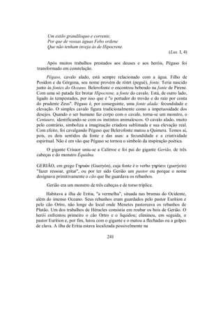 Um estilo grandíloquo e corrente,
Por que de vossas águas Febo ordene
Que não tenham inveja às de Hipocrene.
(Lus. I, 4)
Após muitos trabalhos prestados aos deuses e aos heróis, Pégaso foi
transformado em constelação.
Pégaso, cavalo alado, está sempre relacionado com a água. Filho de
Posídon e da Górgona, seu nome provém de rònrt (pegué), fonte. Teria nascido
junto às fontes do Oceano. Belerofonte o encontrou bebendo na fonte de Pirene.
Com uma só patada fez brotar Hipocrene, a fonte do cavalo. Está, de outro lado,
ligado às tempestades, por isso que é "o portador do trovão e do raio por conta
do prudente Zeus". Pégaso é, por conseguinte, uma fonte alada: fecundidade e
elevação. O simples cavalo figura tradicionalmente como a impetuosidade dos
desejos. Quando o ser humano faz corpo com o cavalo, torna-se um monstro, o
Centauro, identificando-se com os instintos animalescos. O cavalo alado, muito
pelo contrário, simboliza a imaginação criadora sublimada e sua elevação real.
Com efeito, foi cavalgando Pégaso que Belerofonte matou a Quimera. Temos aí,
pois, os dois sentidos da fonte e das asas: a fecundidade e a criatividade
espiritual. Não é em vão que Pégaso se tornou o símbolo da inspiração poética.
O gigante Crisaor uniu-se a Calírroe e foi pai do gigante Gerião, de três
cabeças e do monstro Équidna.
GERIÃO, em grego Γhruèn (Gueryón), cuja fonte é o verbo ghrÚein (guerýein)
"fazer ressoar, gritar", ou por ter sido Gerião um pastor ou porque o nome
designava primitivamente o cão que lhe guardava os rebanhos.
Gerião era um monstro de três cabeças e de torso tríplice.
Habitava a ilha de Eritia, "a vermelha", situada nas brumas do Ocidente,
além do imenso Oceano. Seus rebanhos eram guardados pelo pastor Eurítion e
pelo cão Ortro, não longe do local onde Menetes pastoreava os rebanhos de
Plutão. Um dos trabalhos de Héracles consistia em roubar os bois de Gerião. O
herói enfrentou primeiro o cão Ortro e o liquidou; eliminou, em seguida, o
pastor Eurítion e, por fim, lutou com o gigante e o matou a flechadas ou a golpes
de clava. A ilha de Eritia estava localizada possivelmente na
241
 