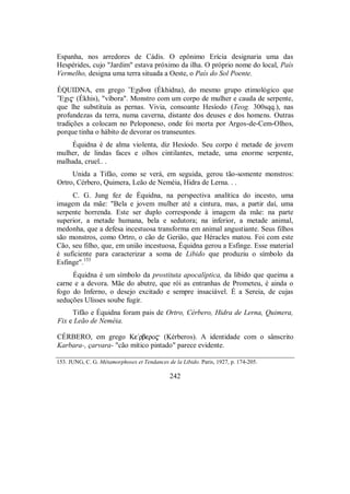 Espanha, nos arredores de Cádis. O epônimo Erícia designaria uma das
Hespérides, cujo "Jardim" estava próximo da ilha. O próprio nome do local, País
Vermelho, designa uma terra situada a Oeste, o País do Sol Poente.
ÉQUIDNA, em grego ”Eχidna (Ékhidna), do mesmo grupo etimológico que
”Eχi$ (Ékhis), "víbora". Monstro com um corpo de mulher e cauda de serpente,
que lhe substituía as pernas. Vivia, consoante Hesíodo (Teog. 300sqq.), nas
profundezas da terra, numa caverna, distante dos deuses e dos homens. Outras
tradições a colocam no Peloponeso, onde foi morta por Argos-de-Cem-Olhos,
porque tinha o hábito de devorar os transeuntes.
Équidna é de alma violenta, diz Hesíodo. Seu corpo é metade de jovem
mulher, de lindas faces e olhos cintilantes, metade, uma enorme serpente,
malhada, cruel.. .
Unida a Tifão, como se verá, em seguida, gerou tão-somente monstros:
Ortro, Cérbero, Quimera, Leão de Neméia, Hidra de Lerna. . .
C. G. Jung fez de Équidna, na perspectiva analítica do incesto, uma
imagem da mãe: "Bela e jovem mulher até a cintura, mas, a partir daí, uma
serpente horrenda. Este ser duplo corresponde à imagem da mãe: na parte
superior, a metade humana, bela e sedutora; na inferior, a metade animal,
medonha, que a defesa incestuosa transforma em animal angustiante. Seus filhos
são monstros, como Ortro, o cão de Gerião, que Héracles matou. Foi com este
Cão, seu filho, que, em união incestuosa, Équidna gerou a Esfinge. Esse material
é suficiente para caracterizar a soma de Libido que produziu o símbolo da
Esfinge".153
Équidna é um símbolo da prostituta apocalíptica, da libido que queima a
carne e a devora. Mãe do abutre, que rói as entranhas de Prometeu, é ainda o
fogo do Inferno, o desejo excitado e sempre insaciável. É a Sereia, de cujas
seduções Ulisses soube fugir.
Tifão e Équidna foram pais de Ortro, Cérbero, Hidra de Lerna, Quimera,
Fix e Leão de Neméia.
CÉRBERO, em grego Ke/rbero$ (Kérberos). A identidade com o sânscrito
Karbara-, çarvara- "cão mítico pintado" parece evidente.
153. JUNG, C. G. Métamorphoses et Tendances de la Libido. Paris, 1927, p. 174-205.
242
 