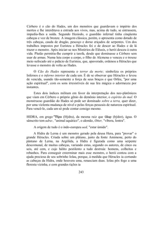 Cérbero é o cão do Hades, um dos monstros que guardavam o império dos
mortos e lhe interditava a entrada aos vivos, mas, acima de tudo, se entrassem,
impedia-lhes a saída. Segundo Hesíodo, o guardião infernal tinha cinqüenta
cabeças e voz de bronze. A imagem clássica, porém, o apresenta como dotado de
três cabeças, cauda de dragão, pescoço e dorso eriçados de serpentes. Um dos
trabalhos impostos por Euristeu a Héracles foi o de descer ao Hades e de lá
trazer o monstro. Após iniciar-se nos Mistérios de Elêusis, o herói desceu à outra
vida. Plutão permitiu-lhe cumprir a tarefa, desde que dominasse a Cérbero sem
usar de armas. Numa luta corpo a corpo, o filho de Alcmena o venceu e o trouxe
meio sufocado até o palácio de Euristeu, que, apavorado, ordenou a Héracles que
levasse o monstro de volta ao Hades.
O Cão do Hades representa o terror da morte; simboliza os próprios
Infernos e o inferno interior de cada um. É de se observar que Héracles o levou
de vencida, usando tão-somente a força de seus braços e que Orfeu, "por uma
ação espiritual", com os sons irresistíveis de sua lira mágica o adormeceu por
instantes.
Estes dois índices militam em favor da interpretação dos neo-platônicos
que viam em Cérbero o próprio gênio do demônio interior, o espírito do mal. O
monstruoso guardião do Hades só pode ser dominado sobre a terra, quer dizer,
por uma violenta mudança de nível e pelas forças pessoais de natureza espiritual.
Para vencê-lo, cada um só pode contar consigo mesmo.
HIDRA, em grego dra (Hýdra), da mesma raiz que Ûdwr (hýdor), água. O
sânscrito tem udra-, "animal aquático", o alemão, Otter, "víbora, lontra".
A origem de tudo é o indo-europeu ued, "estar úmido".
A Hidra de Lerna é um monstro gerado pela deusa Hera, para "provar" o
grande Héracles. Criada sobre um plátano, junto da fonte Amimone, perto do
pântano de Lerna, na Argólida, a Hidra é figurada como uma serpente
descomunal, de muitas cabeças, variando estas, segundo os autores, de cinco ou
seis, até cem, e cujo hálito pestilento a tudo destruía: homens, colheitas e
rebanhos. Para conseguir exterminar mais esse monstro, o herói contou com a
ajuda preciosa de seu sobrinho Iolau, porque, à medida que Héracles ia cortando
as cabeças da Hidra, onde houvera uma, renasciam duas. Iolau pôs fogo a uma
floresta vizinha, e com grandes tições ia
243
 