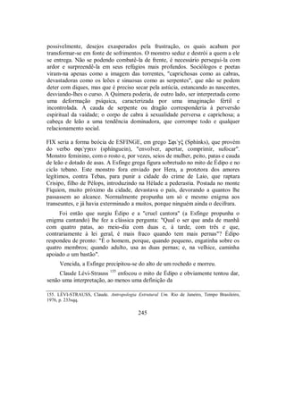 possivelmente, desejos exasperados pela frustração, os quais acabam por
transformar-se em fonte de sofrimentos. O monstro seduz e destrói a quem a ele
se entrega. Não se podendo combatê-la de frente, é necessário persegui-la com
ardor e surpreendê-la em seus refúgios mais profundos. Sociólogos e poetas
viram-na apenas como a imagem das torrentes, "caprichosas como as cabras,
devastadoras como os leões e sinuosas como as serpentes", que não se podem
deter com diques, mas que é preciso secar pela astúcia, estancando as nascentes,
desviando-lhes o curso. A Quimera poderia, de outro lado, ser interpretada como
uma deformação psíquica, caracterizada por uma imaginação fértil e
incontrolada. A cauda de serpente ou dragão corresponderia à perversão
espiritual da vaidade; o corpo de cabra à sexualidade perversa e caprichosa; a
cabeça de leão a uma tendência dominadora, que corrompe todo e qualquer
relacionamento social.
FIX seria a forma beócia de ESFINGE, em grego Σfi/gξ (Sphínks), que provém
do verbo sfi/ggein (sphínguein), "envolver, apertar, comprimir, sufocar".
Monstro feminino, com o rosto e, por vezes, seios de mulher, peito, patas e cauda
de leão e dotado de asas. A Esfinge grega figura sobretudo no mito de Édipo e no
ciclo tebano. Este monstro fora enviado por Hera, a protetora dos amores
legítimos, contra Tebas, para punir a cidade do crime de Laio, que raptara
Crisipo, filho de Pélops, introduzindo na Hélade a pederastia. Postada no monte
Fíquion, muito próximo da cidade, devastava o país, devorando a quantos lhe
passassem ao alcance. Normalmente propunha um só e mesmo enigma aos
transeuntes, e já havia exterminado a muitos, porque ninguém ainda o decifrara.
Foi então que surgiu Édipo e a "cruel cantora" (a Esfinge propunha o
enigma cantando) lhe fez a clássica pergunta: "Qual o ser que anda de manhã
com quatro patas, ao meio-dia com duas e, à tarde, com três e que,
contrariamente à lei geral, é mais fraco quando tem mais pernas"? Édipo
respondeu de pronto: "É o homem, porque, quando pequeno, engatinha sobre os
quatro membros; quando adulto, usa as duas pernas; e, na velhice, caminha
apoiado a um bastão".
Vencida, a Esfinge precipitou-se do alto de um rochedo e morreu.
Claude Lévi-Strauss 155
enfocou o mito de Édipo e obviamente tentou dar,
senão uma interpretação, ao menos uma definição da
155. LÉVI-STRAUSS, Claude. Antropologia Estrutural Um. Rio de Janeiro, Tempo Brasileiro,
1976, p. 233sqq.
245
 