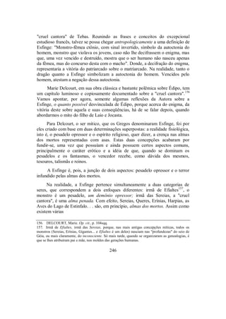 "cruel cantora" de Tebas. Reunindo as frases e conceitos do excepcional
estudioso francês, talvez se possa chegar antropologicamente a uma definição de
Esfinge: "Monstro-fêmea ctônio, com sinal invertido, símbolo da autoctonia do
homem, monstro que violava os jovens, caso não lhe decifrassem o enigma, mas
que, uma vez vencido e destruído, mostra que o ser humano não nasceu apenas
da fêmea, mas do concurso desta com o macho". Donde, a decifração do enigma,
representaria a vitória do patriarcado sobre o matriarcado. Na realidade, tanto o
dragão quanto a Esfinge simbolizam a autoctonia do homem. Vencidos pelo
homem, atestam a negação dessa autoctonia.
Marie Delcourt, em sua obra clássica e bastante polêmica sobre Édipo, tem
um capítulo luminoso e copiosamente documentado sobre a "cruel cantora".156
Vamos apontar, por agora, somente algumas reflexões da Autora sobre a
Esfinge, o quanto possível desvinculada de Édipo, porque acerca do enigma, da
vitória deste sobre aquela e suas conseqüências, há de se falar depois, quando
abordarmos o mito do filho de Laio e Jocasta.
Para Delcourt, o ser mítico, que os Gregos denominaram Esfinge, foi por
eles criado com base em duas determinações superpostas: a realidade fisiológica,
isto é, o pesadelo opressor e o espírito religioso, quer dizer, a crença nas almas
dos mortos representadas com asas. Estas duas concepções acabaram por
fundir-se, uma vez que possuíam e ainda possuem certos aspectos comuns,
principalmente o caráter erótico e a idéia de que, quando se dominam os
pesadelos e os fantasmas, o vencedor recebe, como dávida dos mesmos,
tesouros, talismãs e reinos.
A Esfinge é, pois, a junção de dois aspectos: pesadelo opressor e o terror
infundido pelas almas dos mortos.
Na realidade, a Esfinge pertence simultaneamente a duas categorias de
seres, que correspondem a dois enfoques diferentes: irmã de Efialtes157
, o
monstro é um pesadelo, um demônio opressor; irmã das Sereias, a "cruel
cantora", é uma alma penada. Com efeito, Sereias, Queres, Erínias, Harpias, as
Aves do Lago de Estinfalo. . . são, em princípio, almas dos mortos. Assim como
existem várias
156. DELCOURT, Marie. Op. cit., p. 104sqq.
157. Irmã de Efialtes, irmã das Sereias, porque, nas mais antigas concepções míticas, todos os
monstros (Sereias, Erínias, Gigantes... e Efialtes é um deles) nasciam nas "profundezas" do seio de
Géia, ou mais claramente, do inconsciente. Só mais tarde, quando se organizaram as genealogias, é
que se lhes atribuíram pai e mãe, nos moldes das gerações humanas.
246
 