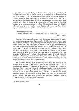 Sereias, teria havido várias Esfinges. O mito de Édipo, no entanto, privilegiou de
tal forma uma delas, que as demais caíram no esquecimento. E, por isso mesmo,
graças à literatura, todas as imagens mais ou menos diferentes, relativas à
Esfinge, cristalizaram-se em torno da mulher-leão alada, que a arte grega
recebeu do sul do Mediterrâneo. Pois bem, todos esses seres possuem um traço
comum: são ávidos de sangue e de prazer erótico. Vimos como na Odisséia,
para evocar as almas dos mortos, os eídola, Ulisses, além de fazer três libações
sobre um fosso, com mel, vinho e água, degolou sobre o mesmo duas vítimas
negras: um carneiro e uma ovelha. O resultado foi imediato:
O negro sangue correu.
E logo as almas dos mortos, subindo do Hades, se ajuntaram.
(Od. XI, 36-37)
Isto quer dizer que as almas, por efeito do sangue, recuperaram, ao menos
por instantes, sua consciência. Determinados líquidos, como mel, vinho, água,
mas sobretudo o sangue e o esperma (spérma em grego é semente), porque em
ambos "está a vida", são vitais para as "almas", a fim de que possam reanimar
seu vigor sempre languescente. Na chamada ânfora de Berlim, de n. 684, do
século VI a.C, vê-se um homem deixando cair sua "semente" sobre uma
borboleta, que simboliza uma alma, e esta, diga-se de passagem, parece ser a
mais antiga representação que se conhece na Grécia da alma-borboleta. Uma
passagem de Filostrato158
(sofista e biógrafo dos inícios do século III p.C.),
falando das Empusas, Lâmias e Mormólices, "irmãs" das Esfinges e Sereias,
afirma que elas amam o prazer erótico e mais ainda a carne humana, e, por isso
mesmo, seduzem os jovens que desejam devorar.
Os povos do Mediterrâneo viam geralmente a alma sob a forma de um
pássaro, o que faz que as Sereias e a Esfinge sejam "músicas", como todas as
suas irmãs que cantam e "encantam" perigosamente. No canto XII, 184sqq. da
Odisséia, Ulisses consegue escapar à sedução das Sereias, cuja voz irresistível
"encantava" suas vítimas para devorá-las. Como sentiam o "desejo", mas não
podiam realizá-lo, por serem peixes, frias, portanto, da cintura para baixo,
bebiam o sangue dos que atraíam com seu canto. Era, claro está, a substituição
de um "líquido" por outro. Um dístico da Ars Amatoria (Arte de Amar), 2,
123-4, de Ovídio, talvez, lato sensu, pudesse ser
158. Vida de Apolodoro, 4, 25.
247
 